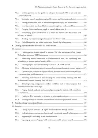 The National Institute for Health Research at Ten Years: An impact synthesis
7.1.3. Inviting patients and the public to take part in research: OK to ask and Join
Dementia Research...................................................................................................................143
7.1.4. Setting the research agenda through public, patient and clinician consultation ................145
7.1.5. Putting patients at the heart of inventions to preserve dignity and independence.............149
7.1.6. Involving patients and the public in research through new methods and fora...................151
7.1.7. Engaging children and young people in research: Generation R.......................................153
7.1.8. Exemplifying public involvement as a means to improve the effectiveness and
efficiency of research.................................................................................................................156
7.1.9. Avoiding over-treatment in prostate cancer: The ProtecT trial.........................................158
7.1.10. Embedding patient and public involvement through the infrastructure ...........................160
8. Creating opportunities for economic and social returns........................................................164
8.1.Summary........................................................................................................................................164
8.1.1. Holding patient-focused research to account: The value and impacts of the Health
Technology Assessment (HTA) programme .............................................................................166
8.1.2. Stimulating medical innovation in hard-to-research areas, and developing new
technologies to improve patients’ quality of life........................................................................167
8.1.3. Encouraging the life sciences industry to invest in UK health research.............................169
8.1.4. Advancing revolutionary cancer treatments from concept through to venture capital.......171
8.1.5. Generating the evidence to support difficult decisions around vaccination policy in
a cost-constrained healthcare system.........................................................................................173
8.1.6. Preventing malnutrition in clinical settings via a user-friendly screening tool: The
Malnutrition Universal Screening Tool (MUST) .....................................................................175
8.1.7. Attracting foreign companies to conduct world-first trials of retinal implants that
combine artificial and natural sight...........................................................................................177
8.1.8. Forging clinical, academic and industrial partnerships for patients with a rare form
of liver disease ..........................................................................................................................179
8.1.9. Helping to drive innovation by investing in early-stage inventions...................................180
8.1.10. Trialling therapies to lessen the impact of viral infection in people with asthma...............182
9. Enabling clinical research excellence....................................................................................185
9.1.Summary........................................................................................................................................185
9.1.1. Driving impacts across the UK higher educational sector through research......................187
9.1.2. Underpinning stronger partnerships through translational research infrastructure............188
9.1.3. Supporting UK leadership in rare diseases research..........................................................190
9.1.4. Opening up access to ‘big data’ with tools to support life sciences research ......................192
vi
 