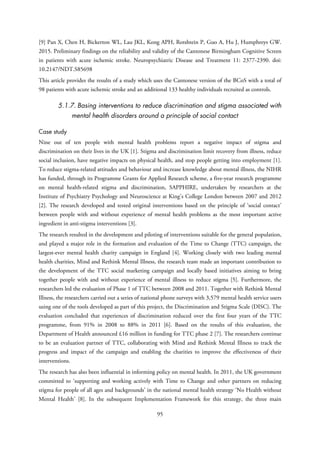 [9] Pan X, Chen H, Bickerton WL, Lau JKL, Kong APH, Rotshtein P, Guo A, Hu J, Humphreys GW.
2015. Preliminary findings on the reliability and validity of the Cantonese Birmingham Cognitive Screen
in patients with acute ischemic stroke. Neuropsychiatric Disease and Treatment 11: 2377-2390. doi:
10.2147/NDT.S85698
This article provides the results of a study which uses the Cantonese version of the BCoS with a total of
98 patients with acute ischemic stroke and an additional 133 healthy individuals recruited as controls.
5.1.7. Basing interventions to reduce discrimination and stigma associated with
mental health disorders around a principle of social contact
Case study
Nine out of ten people with mental health problems report a negative impact of stigma and
discrimination on their lives in the UK [1]. Stigma and discrimination limit recovery from illness, reduce
social inclusion, have negative impacts on physical health, and stop people getting into employment [1].
To reduce stigma-related attitudes and behaviour and increase knowledge about mental illness, the NIHR
has funded, through its Programme Grants for Applied Research scheme, a five-year research programme
on mental health-related stigma and discrimination, SAPPHIRE, undertaken by researchers at the
Institute of Psychiatry Psychology and Neuroscience at King’s College London between 2007 and 2012
[2]. The research developed and tested original interventions based on the principle of ‘social contact’
between people with and without experience of mental health problems as the most important active
ingredient in anti-stigma interventions [3].
The research resulted in the development and piloting of interventions suitable for the general population,
and played a major role in the formation and evaluation of the Time to Change (TTC) campaign, the
largest-ever mental health charity campaign in England [4]. Working closely with two leading mental
health charities, Mind and Rethink Mental Illness, the research team made an important contribution to
the development of the TTC social marketing campaign and locally based initiatives aiming to bring
together people with and without experience of mental illness to reduce stigma [5]. Furthermore, the
researchers led the evaluation of Phase 1 of TTC between 2008 and 2011. Together with Rethink Mental
Illness, the researchers carried out a series of national phone surveys with 3,579 mental health service users
using one of the tools developed as part of this project, the Discrimination and Stigma Scale (DISC). The
evaluation concluded that experiences of discrimination reduced over the first four years of the TTC
programme, from 91% in 2008 to 88% in 2011 [6]. Based on the results of this evaluation, the
Department of Health announced £16 million in funding for TTC phase 2 [7]. The researchers continue
to be an evaluation partner of TTC, collaborating with Mind and Rethink Mental Illness to track the
progress and impact of the campaign and enabling the charities to improve the effectiveness of their
interventions.
The research has also been influential in informing policy on mental health. In 2011, the UK government
committed to ‘supporting and working actively with Time to Change and other partners on reducing
stigma for people of all ages and backgrounds’ in the national mental health strategy ‘No Health without
Mental Health’ [8]. In the subsequent Implementation Framework for this strategy, the three main
95
 