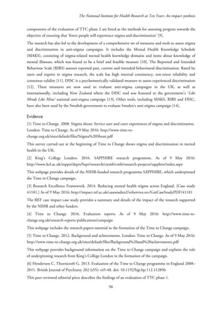 The National Institute for Health Research at Ten Years: An impact synthesis
components of the evaluation of TTC phase 2 are listed as the methods for assessing progress towards the
objective of ensuring that ‘fewer people will experience stigma and discrimination’ [9].
The research has also led to the development of a comprehensive set of measures and tools to assess stigma
and discrimination in anti-stigma campaigns. It includes the Mental Health Knowledge Schedule
(MAKS), consisting of stigma-related mental health knowledge domains and items about knowledge of
mental illnesses, which was found to be a brief and feasible measure [10]. The Reported and Intended
Behaviour Scale (RIBS) assesses reported past, current and intended behavioural discrimination. Rated by
users and experts in stigma research, the scale has high internal consistency, test-retest reliability and
consensus validity [11]. DISC is a psychometrically validated measure to assess experienced discrimination
[12]. These measures are now used to evaluate anti-stigma campaigns in the UK, as well as
internationally, including New Zealand where the DISC tool was featured in the government’s ‘Like
Minds Like Mine’ national anti-stigma campaign [13]. Other tools, including MAKS, RIBS and DISC,
have also been used by the Swedish government to evaluate Sweden’s anti-stigma campaign [14].
Evidence
[1] Time to Change. 2008. Stigma shout: Service user and carer experiences of stigma and discrimination.
London: Time to Change. As of 9 May 2016: http://www.time-to-
change.org.uk/sites/default/files/Stigma%20Shout.pdf
This survey carried out at the beginning of Time to Change shows stigma and discrimination in mental
health in the UK.
[2] King’s College London. 2016. SAPPHIRE research programme. As of 9 May 2016:
http://www.kcl.ac.uk/ioppn/depts/hspr/research/ciemh/cmh/research-projects/sapphire/index.aspx
This webpage provides details of the NIHR-funded research programme SAPPHIRE, which underpinned
the Time to Change campaign.
[3] Research Excellence Framework. 2014. Reducing mental health stigma across England. [Case study
41181.] As of 9 May 2016: http://impact.ref.ac.uk/casestudies2/refservice.svc/GetCaseStudyPDF/41181
The REF case impact case study provides a summary and details of the impact of the research supported
by the NIHR and other funders.
[4] Time to Change. 2016. Evaluation reports. As of 9 May 2016: http://www.time-to-
change.org.uk/research-reports-publications/campaign
This webpage includes the research papers essential to the formation of the Time to Change campaign.
[5] Time to Change. 2012. Background and achievements. London: Time to Change. As of 9 May 2016:
http://www.time-to-change.org.uk/sites/default/files/Background%20and%20achievements.pdf
This webpage provides background information on the Time to Change campaign and explains the role
of underpinning research from King’s College London in the formation of the campaign.
[6] Henderson C, Thornicroft G. 2013. Evaluation of the Time to Change programme in England 2008–
2011. British Journal of Psychiatry 202 (s55): s45-48. doi: 10.1192/bjp.bp.112.112896
This peer-reviewed editorial piece describes the findings of an evaluation of TTC phase 1.
96
 