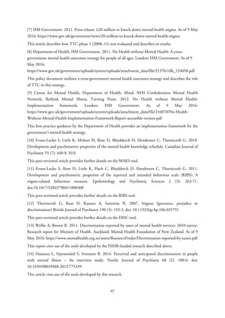[7] HM Government. 2011. Press release: £20 million to knock down mental health stigma. As of 9 May
2016: https://www.gov.uk/government/news/20-million-to-knock-down-mental-health-stigma
This article describes how TTC phase 1 (2008–11) was evaluated and describes its results.
[8] Department of Health, HM Government. 2011. No Health without Mental Health: A cross-
government mental health outcomes strategy for people of all ages. London: HM Government. As of 9
May 2016:
https://www.gov.uk/government/uploads/system/uploads/attachment_data/file/213761/dh_124058.pdf
This policy document outlines a cross-government mental health outcomes strategy and describes the role
of TTC in this strategy.
[9] Centre for Mental Health, Department of Health, Mind, NHS Confederation Mental Health
Network, Rethink Mental Illness, Turning Point. 2012. No Health without Mental Health:
Implementation framework. London: HM Government. As of 9 May 2016:
https://www.gov.uk/government/uploads/system/uploads/attachment_data/file/216870/No-Health-
Without-Mental-Health-Implementation-Framework-Report-accessible-version.pdf
This best practice guidance by the Department of Health provides an implementation framework for the
government’s mental health strategy.
[10] Evans-Lacko S, Little K, Meltzer H, Rose D, Rhydderch D, Henderson C, Thornicroft G. 2010.
Development and psychometric properties of the mental health knowledge schedule. Canadian Journal of
Psychiatry 55 (7): 440-8. N/A
This peer-reviewed article provides further details on the MAKS tool.
[11] Evans-Lacko S, Rose D, Little K, Flach C, Rhydderch D, Henderson C, Thornicroft G. 2011.
Development and psychometric properties of the reported and intended behaviour scale (RIBS): A
stigma-related behaviour measure. Epidemiology and Psychiatric Sciences 2 (3): 263-71.
doi:10.1017/S2045796011000308
This peer-reviewed article provides further details on the RIBS tool.
[12] Thornicroft G, Rose D, Kassam A, Sartorius N. 2007. Stigma: Ignorance, prejudice or
discrimination? British Journal of Psychiatry 190 (3): 192-3. doi: 10.1192/bjp.bp.106.025791
This peer-reviewed article provides further details on the DISC tool.
[13] Wyllie A, Brown R. 2011. Discrimination reported by users of mental health services: 2010 survey:
Research report for Ministry of Health. Auckland: Mental Health Foundation of New Zealand. As of 9
May 2016: https://www.mentalhealth.org.nz/assets/ResourceFinder/Dicsrimnation-reported-by-iusers.pdf
This report cites use of the tools developed by the NIHR-funded research described above.
[14] Hansson L, Stjernswärd S, Svensson B. 2014. Perceived and anticipated discrimination in people
with mental illness – An interview study. Nordic Journal of Psychiatry 68 (2): 100-6. doi:
10.3109/08039488.2013.775339
This article cites use of the tools developed by this research.
97
 