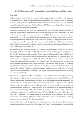 The National Institute for Health Research at Ten Years: An impact synthesis
5.1.8. Mapping inequality as a predictor of poor health and social care status
Case study
Understanding the sources of income inequality has become a pressing issue around the world. Supported
by funding from the NIHR, the research of Professor Kate Pickett and Professor Richard G. Wilkinson
from the University of York helped establish the link between income inequality and social and health
status, informing policy debates and Professors Pickett and Wilkinson are working with the third sector to
improve public understanding of those issues.
Undertaken between 2007 and 2012, the studies examined social and health-related determinants of
inequality, using ecological and multilevel cross-national comparisons and found that societies with lower
levels of income inequality perform consistently better [1][2][3]. Their extensive international evidence
links inequality to a wide range of social issues, including mental and physical health, drug use, obesity,
educational performance, teenage births, violence, and social mobility. To improve the quality of life and
well-being, their research recommended that more attention be paid to the social environment and the
quality of social relations and that reducing material inequality improves the psychosocial well-being and
social functioning of whole societies [4].
The research findings have been presented in 16 widely cited peer-reviewed journal articles and in a
monograph The Spirit Level: Why More Equal Societies Almost Always Do Better, published by Penguin in
2009 [4]. The Spirit Level has sold more than 150,000 copies in its English edition and is published in 23
foreign editions [4]. The research and its implications have been influential in informing policy and
public debates on inequality, and in 2009 led Pickett and Wilkinson to establish a not-for-profit
educational and campaigning organisation, The Equality Trust. The organisation aims to improve the
public understanding of social issues related to inequality and to inform political debate. It has widely
engaged with the public, policymakers, and employers in the UK and internationally [5]. Among its many
activities, The Equality Trust led an influential campaign, titled One Society, which aimed to ‘promote
policies to take us towards a more equal society, and respond to political developments relating to top pay
and income inequality’ [5].
The research, its implications and the resulting third sector work have had a considerable influence on
informing public and policy debates on the determinants of inequality in society in the UK. The research
findings and associated recommendations have been widely discussed by policy-makers nationally and
internationally. The findings influenced the formation of local Fairness Commissions in the UK [6],
which investigate and implement ways of reducing inequality in local areas such as recommending and
campaigning for the payments of a living wage, prior to the introduction of the national living wage by
the UK government in April 2016. The research has also fed in to numerous policy commissions,
including the independent Living Wage Commission [7], the High Pay Commission [8] and the UK
Drug Policy Commission [9]. It has also influenced the introduction of the Equality Act of 2010, which
now includes a duty for local and national public bodies to ‘have regard to the desirability of reducing
socio-economic inequalities’ in their decisionmaking [10].
Internationally, the research findings have been cited in numerous policy documents by international
organisations and foreign governments. This includes the World Health Organisation’s Regional Office
98
 