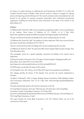 for Europe in its policy document on addressing the social determinants of health [11], as well as the
Canadian National Council of Welfare which cited the research in relation to strategies for reducing
poverty and improving societal well-being [12]. The research conclusions and recommendations have also
featured in the speeches of numerous prominent policymakers from international governmental
organisations, including the United Nations, which commented on the impact of the research on the
policy debates [13].
Evidence
[1] Wilkinson RG, Pickett KE. 2006. Income inequality and population health: A review and explanation
of the evidence. Social Science & Medicine 62 (7): 1768-84. As of 9 May 2016:
https://www.equalitytrust.org.uk/sites/all/themes/equalitytrust/images/inequality-and-health.pdf
This peer-reviewed article provides the findings of the research underpinning this case study.
[2] Wilkinson RG, Pickett KE. 2007. The problems of relative deprivation: Why some societies do better
than others. Social Science & Medicine 65 (9): 1965-78.
This peer-reviewed article provides the findings of the research underpinning this case study.
[3] Wilkinson R, Pickett K. 2010. The spirit level: Why Greater Equality Makes Societies Stronger. New
York: Bloomsbury Press.
This monograph, written for a general readership, summarises the findings of the research and its
implications.
[4] Research Excellence Framework. 2014. The impact of social inequality: Changing the public and
policy debate. [Case study 43415.] As of 9 May 2016:
http://impact.ref.ac.uk/casestudies2/refservice.svc/GetCaseStudyPDF/43415
This REF impact case describes the impact of this research.
[5] The Equality Trust. 2015. History. As of 9 May 2016: https://www.equalitytrust.org.uk/history
This webpage describes the history of The Equality Trust and how the research underpinned its
formation.
[6] Sillett J, O'Donnell C. 2013; 13 August. Briefing: Fairness Commissions. [Policy Briefing.] London:
Local Government Information Unit. As of 9 May 2016: http://www.lgiu.org.uk/briefing/fairness-
commissions/
This policy brief provides details on the Fairness Commissions in the UK.
[7] Living Wage Commission. 2014; June. Work that pays: The final report of the Living Wage
Commission. London: Living Wage Commission. As of 9 May 2016:
http://www.archbishopofyork.org/york//data/files/resources/3109/Work-that-pays_The-Final-Report-of-
The-Living-Wage-Commission_w-3.pdf
This report describes the Living Wage Commission in the UK. Professor Pickett was one of the
commissioners of this report.
99
 
