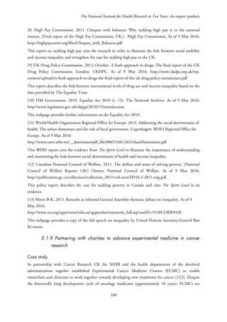 The National Institute for Health Research at Ten Years: An impact synthesis
[8] High Pay Commission. 2011. Cheques with balances: Why tackling high pay is in the national
interest. [Final report of the High Pay Commission, UK.] : High Pay Commission. As of 9 May 2016:
http://highpaycentre.org/files/Cheques_with_Balances.pdf
This report on tackling high pay cites the research in order to illustrate the link between social mobility
and income inequality and strengthen the case for tackling high pay in the UK.
[9] UK Drug Policy Commission. 2012; October. A fresh approach to drugs: The final report of the UK
Drug Policy Commission. London: UKDPC. As of 9 May 2016: http://www.ukdpc.org.uk/wp-
content/uploads/a-fresh-approach-to-drugs-the-final-report-of-the-uk-drug-policy-commission.pdf
This report describes the link between international levels of drug use and income inequality based on the
data provided by The Equality Trust.
[10] HM Government. 2010. Equality Act 2010 (c. 15). The National Archives. As of 9 May 2016:
http://www.legislation.gov.uk/ukpga/2010/15/introduction
This webpage provides further information on the Equality Act 2010.
[11] World Health Organization Regional Office for Europe. 2012. Addressing the social determinants of
health: The urban dimension and the role of local government. Copenhagen: WHO Regional Office for
Europe. As of 9 May 2016:
http://www.euro.who.int/__data/assets/pdf_file/0005/166136/UrbanDimensions.pdf
This WHO report cites the evidence from The Spirit Level to illustrate the importance of understanding
and monitoring the link between social determinants of health and income inequality.
[12] Canadian National Council of Welfare. 2011. The dollars and sense of solving poverty. [National
Council of Welfare Reports 130.] Ottawa: National Council of Welfare. As of 9 May 2016:
http://publications.gc.ca/collections/collection_2011/cnb-ncw/HS54-2-2011-eng.pdf
This policy report describes the case for tackling poverty in Canada and cites The Spirit Level in its
evidence.
[13] Moon B-K. 2013. Remarks at informal General Assembly thematic debate on inequality. As of 9
May 2016:
http://www.un.org/apps/news/infocus/sgspeeches/statments_full.asp?statID=1918#.UfDb943E
This webpage provides a copy of the full speech on inequality by United Nations Secretary-General Ban
Ki-moon.
5.1.9. Partnering with charities to advance experimental medicine in cancer
research
Case study
In partnership with Cancer Research UK the NIHR and the health departments of the devolved
administrations together established Experimental Cancer Medicine Centres (ECMC) to enable
researchers and clinicians to work together towards developing new treatments for cancer [1][2]. Despite
the historically long development cycle of oncology medicines (approximately 10 years), ECMCs are
100
 