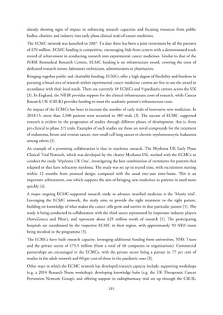 already showing signs of impact in enhancing research capacities and focusing resources from public
bodies, charities and industry into early phase clinical trials of cancer medicines.
The ECMC network was launched in 2007. To date there has been a joint investment by all the partners
of £70 million. ECMC funding is competitive, encouraging bids from centres with a demonstrated track
record of achievement in conducting research into experimental cancer medicines. Similar to that of the
NIHR Biomedical Research Centres, ECMC funding is an infrastructure award, covering the costs of
dedicated research nurses, laboratory technicians, administrators or pharmacists.
Bringing together public and charitable funding, ECMCs offer a high degree of flexibility and freedom in
pursuing a broad area of research within experimental cancer medicine: centres are free to use the award in
accordance with their local needs. There are currently 18 ECMCs and 9 paediatric centres across the UK
[3]. In England, the NIHR provides support for the clinical infrastructure costs of research, while Cancer
Research UK (CRUK) provides funding to meet the academic partner’s infrastructure costs.
An impact of the ECMCs has been to increase the number of early trials of innovative new medicines. In
2014/15, more than 2,500 patients were recruited to 389 trials [3]. The success of ECMC supported
research is evident by the progression of studies through different phases of development, that is, from
pre-clinical to phase 2/3 trials. Examples of such studies are those on novel compounds for the treatment
of melanoma, breast and ovarian cancer, non-small-cell lung cancer or chronic myelomonocytic leukaemia
among others [3].
An example of a promising collaboration is that in myeloma research. The Myeloma UK Early Phase
Clinical Trial Network, which was developed by the charity Myeloma UK, worked with the ECMCs to
conduct the study ‘Myeloma UK One’, investigating the best combination of treatments for patients that
relapsed or that have refractory myeloma. The study was set up in record time, with recruitment starting
within 12 months from protocol design, compared with the usual two-year time-frame. This is an
important achievement, one which supports the aim of bringing new medicines to patients in need more
quickly [4].
A major ongoing ECMC-supported research study to advance stratified medicine is the ‘Matrix trial’.
Leveraging the ECMC network, the study aims to provide the right treatment to the right patient,
building on knowledge of what makes the cancer cells grow and survive in that particular patient [5]. The
study is being conducted in collaboration with the third sector represented by important industry players
(AstraZeneca and Pfizer), and represents about £25 million worth of research [5]. The participating
hospitals are coordinated by the respective ECMC in their region, with approximately 50 NHS trusts
being involved in the programme [3].
The ECMCs have built research capacity, leveraging additional funding from universities, NHS Trusts
and the private sector of £73.5 million (from a total of 48 companies or organisations). Commercial
partnerships are encouraged in the ECMCs, with the private sector being a partner in 77 per cent of
studies in the adult network and 60 per cent of those in the paediatric ones [3].
Other ways in which the ECMC network has developed research capacity include: supporting workshops
(e.g. a 2014 Research Nurse workshop); developing knowledge hubs (e.g. the UK Therapeutic Cancer
Prevention Network Group); and offering support in radiopharmacy trial set up through the CRUK,
101
 