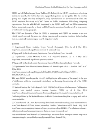 The National Institute for Health Research at Ten Years: An impact synthesis
ECMC and UK Radiopharmacy Group Taskforce [3]. In line with the NIHR’s commitment to involving
patients in research, the ECMCs have also engaged both patients and the public. This has involved
gaining their insights into study development, study implementation and dissemination of results. The
ECMC secretariat has set-up an ECMC Patient and Public Involvement (PPI) Group comprising
representatives from the adult ECMCs (nominated by the ECMC leads), staff and PPI representatives.
Patient representatives can also be found on ECMC steering committees/boards, as well as on a number
of trial-specific steering groups [3].
The ECMCs are illustrative of how the NIHR, in partnership with CRUK, has managed to set up a
clinical research network that draws on existing capacities and is attracting consistent further funding
from industry to advance oncological research for patient benefit.
Evidence
[1] Experimental Cancer Medicine Centre Network (homepage). 2016. As of 2 May 2016:
http://www.ecmcnetwork.org.uk/ecmc-network-18-centres-uk-wide
Webpage with further details on the Experimental Cancer Medicine Centre Network.
[2] Experimental Cancer Medicine Centre. n.d. Paediatric Network. As of 2 May 2016:
http://www.ecmcnetwork.org.uk/ecmc-paediatric-network
Webpage with further details on the Experimental Cancer Medcine Centre Paediatric Network,
[3] Experimental Cancer Medicine Centre Network. n.d. Annual Report 2014–15. London: EMC. As of
2 May 2016:
http://www.ecmcnetwork.org.uk/sites/default/files/ECMC%20Annual%20Report%202014-
15%20for%20web_1.pdf
This is the ECMC annual report for 2014–15, highlighting the achievements of the network in the areas
of collaboration within the network and with industry and discussing the supporting role of the ECMC
secretariat.
[4] National Institute for Health Research. 2012. NIHR Clinical Research Infrastructure Collaborations
engaging with medical research charities. London: NIHR. As of 2 May 2016:
http://www.nihr.ac.uk/documents/industry/Brochures/Engaging-with-medical-research-charities.pdf
Guidance published by the National Institute for Health Research describing how to engage with medical
research charities.
[5] Cancer Research UK. 2014. Revolutionary clinical trial aims to advance lung cancer treatment thanks
to a Cancer Research UK and pharma partnership. London: Cancer Research UK. As of 2 May 2016:
http://www.cancerresearchuk.org/about-us/cancer-news/press-release/2014-04-17-revolutionary-clinical-
trial-aims-to-advance-lung-cancer-treatment-thanks-to-cancer-research-uk-and
Press release from Cancer Research UK announcing a new clilnical trial aiming to advance lung cancer
treatment through a partnership between pharma and Cancer Research UK.
102
 