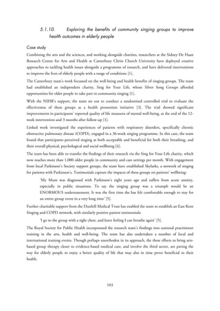5.1.10. Exploring the benefits of community singing groups to improve
health outcomes in elderly people
Case study
Combining the arts and the sciences, and working alongside charities, researchers at the Sidney De Haan
Research Centre for Arts and Health at Canterbury Christ Church University have deployed creative
approaches to tackling health issues alongside a programme of research, and have delivered interventions
to improve the lives of elderly people with a range of conditions [1].
The Canterbury team’s work focussed on the well-being and health benefits of singing groups. The team
had established an independent charity, Sing for Your Life, whose Silver Song Groups afforded
opportunities for older people to take part in community singing [1].
With the NIHR’s support, the team set out to conduct a randomised controlled trial to evaluate the
effectiveness of these groups as a health promotion initiative [3]. The trial showed significant
improvements in participants’ reported quality of life measures of mental well-being, at the end of the 12-
week intervention and 3 months after follow-up [1].
Linked work investigated the experiences of patients with respiratory disorders, specifically chronic
obstructive pulmonary disease (COPD), engaged in a 36-week singing programme. In this case, the team
found that participants perceived singing as both acceptable and beneficial for both their breathing, and
their overall physical, psychological and social wellbeing [4].
The team has been able to transfer the findings of their research via the Sing for Your Life charity, which
now reaches more than 1,000 older people in community and care settings per month. With engagement
from local Parkinson’s Society support groups, the team have established Skylarks, a network of singing
for patients with Parkinson’s. Testimonials capture the impacts of these groups on patients’ wellbeing:
‘My Mum was diagnosed with Parkinson's eight years ago and suffers from acute anxiety,
especially in public situations. To say the singing group was a triumph would be an
ENORMOUS understatement. It was the first time she has felt comfortable enough to stay for
an entire group event in a very long time’ [5].
Further charitable support from the Dunhill Medical Trust has enabled the team to establish an East Kent
Singing and COPD network, with similarly positive patient testimonials:
‘I go to the group with a tight chest, and leave feeling I can breathe again’ [5].
The Royal Society for Public Health incorporated the research team’s findings into national practitioner
training in the arts, health and well-being. The team has also undertaken a number of local and
international training events. Though perhaps unorthodox in its approach, the these efforts to bring arts-
based group therapy closer to evidence-based medical care, and involve the third sector, are paving the
way for elderly people to enjoy a better quality of life that may also in time prove beneficial to their
health.
103
 