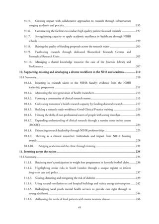 9.1.5. Creating impact with collaborative approaches to research through infrastructure
merging academia and practice.................................................................................................195
9.1.6. Constructing the facilities to conduct high quality patient-focussed research ...................197
9.1.7. Strengthening capacity to apply academic excellence in healthcare through NIHR
schools .....................................................................................................................................199
9.1.8. Raising the quality of funding proposals across the research sector...................................203
9.1.9. Facilitating research through dedicated Biomedical Research Centres and
Biomedical Research Units.......................................................................................................205
9.1.10. Managing a shared knowledge resource: the case of the Journals Library and
BioResource .............................................................................................................................207
10. Supporting, training and developing a diverse workforce in the NHS and academia .............210
10.1.Summary.......................................................................................................................................210
10.1.1. Investing in research talent in the NIHR faculty: evidence from the NIHR
leadership programme ..............................................................................................................211
10.1.2. Mentoring the next generation of health researchers ........................................................213
10.1.3. Forming a community of clinical research nurses.............................................................215
10.1.4. Cultivating tomorrow’s health research capacity by funding doctoral research .................217
10.1.5. Building a research ready workforce: Good Clinical Practice training ..............................219
10.1.6. Honing the skills of non-professional carers of people with eating disorders.....................221
10.1.7. Expanding understanding of clinical research through a massive open online course
(MOOC) .................................................................................................................................223
10.1.8. Enhancing research leadership through NIHR professorships..........................................225
10.1.9. Thriving as a clinical researcher: Individuals and impact from NIHR funding
awards......................................................................................................................................228
10.1.10. Bridging academia and the clinic through training ......................................................231
11. Investing across the nation ..................................................................................................234
11.1.Summary.......................................................................................................................................234
11.1.1. Retaining men’s participation in weight loss programmes in Scottish football clubs.........236
11.1.2. Highlighting stroke risks in South London through a unique register to inform
long-term care and policy.........................................................................................................237
11.1.3. Scoring, detecting and mitigating the risk of diabetes ......................................................239
11.1.4. Using natural ventilation to cool hospital buildings and reduce energy consumption.......242
11.1.5. Redesigning local youth mental health services to provide care right through to
young adulthood......................................................................................................................244
11.1.6. Addressing the needs of local patients with motor neurone disease...................................246
vii
 