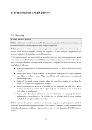 6. Supporting Public Health Delivery
6.1. Summary
Healthy. Informed. Resilient.
NIHR’s public health research promotes healthy behaviours and population-level interventions that lead to
healthier lives and tackle health inequalities across the general population.
NIHR’s investment in public health research strengthens the country’s resilience to disease. It helps to
prevent disease through improved screening and diagnostics, increases emergency preparedness and
promotes health in both medical and non-healthcare settings.
NIHR supports research into novel methods to screen for and prevent non-communicable diseases, which
saves money and enables healthier lives. NIHR research into broader prevention initiatives also helps to
reduce the impact of chronic conditions on the health system. Examples of NIHR-funded research in this
area include the following:
• New interventions to reduce alcohol-related harm save primary care trusts an estimated £650,000
annually.
• Research into the use of pulse oximetry – a cost-effective method to detect critical congenital
heart defects in newborns – means 92 per cent of babies with such defects are now diagnosed
before leaving hospital.
• Studies of low-hazard nicotine products reduce the harm from smoking by providing the
evidence to underpin smoking prevention strategies.
• Research investigating the potential of stratified care for nonspecific low back pain – where
treatment is matched to patients’ risk of a poor prognosis – is estimated to lead to more than
£700 million in overall savings.
• Research into the clinical effectiveness and cost-effectiveness of screening for human
papillomavirus is contributing to the evidence base for effective cervical cancer screening
methods, both in England and internationally.
NIHR’s support of vaccination research is an important component in preventing the spread of
potentially life-threatening communicable diseases. NIHR research contributes to public preparedness for
outbreaks and epidemics, enabling a rapid response in times of crisis. Examples of NIHR initiatives
include:
105
 