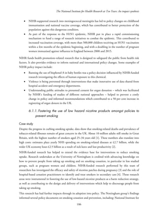 The National Institute for Health Research at Ten Years: An impact synthesis
• NIHR-supported research into meningococcal meningitis has led to policy changes on childhood
immunisation and national vaccine coverage, which has contributed to better protection of the
population against this dangerous condition.
• As part of the response to the H1N1 epidemic, NIHR put in place a rapid commissioning
mechanism to fund a range of research initiatives to combat the epidemic. This contributed to
increased vaccination coverage, with more than 500,000 children receiving an H1N1 vaccination
within a few months of the epidemic beginning, and with a doubling in the number of pregnant
women immunised against influenza in England between 2008 and 2015.
NIHR funds health promotion–related research that is designed to safeguard the public from health risk
factors. It also provides evidence to inform national and international policy changes. Some examples of
NIHR policy impact include:
• Banning the use of bisphenol A in baby bottles was a policy decision influenced by NIHR-funded
research investigating the effects of human exposure to this chemical.
• Violence is being prevented through interventions that make innovative use of data shared from
hospital accident and emergency departments.
• Understanding public attitudes to presumed consent for organ donation – which was facilitated
by NIHR’s funding of studies of different national approaches – helped to prevent a costly
change in policy and informed recommendations which contributed to a 50 per cent increase in
registering of organ donors in the UK.
6.1.1. Fostering the use of low hazard nicotine products amongst policies to
prevent smoking
Case study
Despite the progress in curbing smoking uptake, data show that smoking-related deaths and prevalence of
tobacco-related illnesses remain of great concern in the UK. About 10 million adults still smoke in Great
Britain, with the highest number of smokers aged 25–34 years old [1]. These numbers also translate into
high costs: estimates place yearly NHS spending on smoking-related diseases at £2.7 billion, while the
wider UK economy loses £2.5 billion as a result of sick leave and lost productivity [2].
NIHR-funded research has helped to extend the evidence base for interventions to reduce smoking
uptake. Research undertaken at the University of Nottingham is credited with advancing knowledge on
how to prevent people from taking up smoking and on smoking cessation, in particular in less studied
groups, such as pregnant women and children. NIHR-funded research performed by this team of
researchers has investigated the efficacy and safety of nicotine patches during pregnancy [3] and the role of
hospital-based cessation practitioners to identify and treat smokers in secondary care [4]. These research
areas were instrumental in fostering the use of low-hazard nicotine products as a harm reduction strategy,
as well as contributing to the design and delivery of interventions which help to discourage people from
taking up smoking.
This research has had further impacts through its adoption into policy. The Nottingham group’s findings
informed several policy documents on smoking cessation and prevention, including: National Institute for
106
 