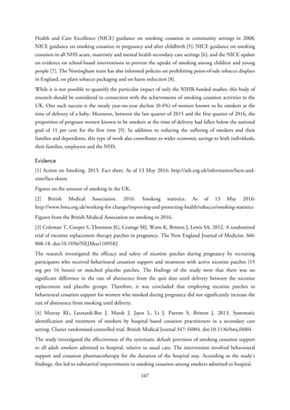 Health and Care Excellence (NICE) guidance on smoking cessation in community settings in 2008;
NICE guidance on smoking cessation in pregnancy and after childbirth [5]; NICE guidance on smoking
cessation in all NHS acute, maternity and mental health secondary care settings [6]; and the NICE update
on evidence on school-based interventions to prevent the uptake of smoking among children and young
people [7]. The Nottingham team has also informed policies on prohibiting point-of-sale tobacco displays
in England, on plain tobacco packaging and on harm reduction [8].
While it is not possible to quantify the particular impact of only the NIHR-funded studies, this body of
research should be considered in connection with the achievements of smoking cessation activities in the
UK. One such success is the steady year-on-year decline (0.4%) of women known to be smokers at the
time of delivery of a baby. Moreover, between the last quarter of 2015 and the first quarter of 2016, the
proportion of pregnant women known to be smokers at the time of delivery had fallen below the national
goal of 11 per cent for the first time [9]. In addition to reducing the suffering of smokers and their
families and dependents, this type of work also contributes to wider economic savings to both individuals,
their families, employers and the NHS.
Evidence
[1] Action on Smoking. 2015. Fact sheet. As of 13 May 2016: http://ash.org.uk/information/facts-and-
stats/fact-sheets
Figures on the amount of smoking in the UK.
[2] British Medical Association. 2016. Smoking statistics. As of 13 May 2016:
http://www.bma.org.uk/working-for-change/improving-and-protecting-health/tobacco/smoking-statistics
Figures from the British Medical Association on smoking in 2016.
[3] Coleman T, Cooper S, Thornton JG, Grainge MJ, Watts K, Britton J, Lewis SA. 2012. A randomized
trial of nicotine replacement therapy patches in pregnancy. The New England Journal of Medicine 366:
808-18. doi:10.1056/NEJMoa1109582
The research investigated the efficacy and safety of nicotine patches during pregnancy by recruiting
participants who received behavioural cessation support and treatment with active nicotine patches (15
mg per 16 hours) or matched placebo patches. The findings of the study were that there was no
significant difference in the rate of abstinence from the quit date until delivery between the nicotine
replacement and placebo groups. Therefore, it was concluded that employing nicotine patches to
behavioural cessation support for women who smoked during pregnancy did not significantly increase the
rate of abstinence from smoking until delivery.
[4] Murray RL, Leonardi-Bee J, Marsh J, Jayes L, Li J, Parrott S, Britton J. 2013. Systematic
identification and treatment of smokers by hospital based cessation practitioners in a secondary care
setting: Cluster randomised controlled trial. British Medical Journal 347: f4004. doi:10.1136/bmj.f4004
The study investigated the effectiveness of the systematic default provision of smoking cessation support
to all adult smokers admitted to hospital, relative to usual care. The intervention involved behavioural
support and cessation pharmacotherapy for the duration of the hospital stay. According to the study’s
findings, this led to substantial improvements in smoking cessation among smokers admitted to hospital.
107
 