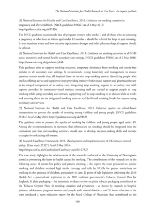 The National Institute for Health Research at Ten Years: An impact synthesis
[5] National Institute for Health and Care Excellence. 2010. Guidance on smoking cessation in
pregnancy and after childbirth. [NICE guidelines PH26.] As of 2 May 2016:
http://guidance.nice.org.uk/PH26
The NICE guideline recommends that all pregnant women who smoke – and all those who are planning
a pregnancy or who have an infant aged under 12 months – should be referred for help to quit smoking.
It also mentions when and how nicotine replacement therapy and other pharmacological support should
be offered.
[6] National Institute for Health and Care Excellence. 2013. Guidance on smoking cessation in all NHS
acute, maternity and mental health secondary care settings. [NICE guidelines PH48.] As of 2 May 2016:
https://www.nice.org.uk/guidance/ph48
This guidance aims to support smoking cessation, temporary abstinence from smoking and smoke-free
policies in all secondary care settings. It recommends: strong leadership and management to ensure
premises remain smoke free; all hospitals have an on-site stop smoking service; identifying people who
smoke; offering advice and support to stop; providing intensive behavioural support and pharmacotherapy
as an integral component of secondary care; integrating stop smoking support in secondary care with
support provided by community-based services; ensuring staff are trained to support people to stop
smoking while using secondary care services; supporting staff to stop smoking or to abstain while at work;
and ensuring there are no designated smoking areas or staff-facilitated smoking breaks for anyone using
secondary care services.
[7] National Institute for Health and Care Excellence. 2013. Evidence update on school-based
interventions to prevent the uptake of smoking among children and young people. [NICE guidelines
PH23.] As of 2 May 2016: http://guidance.nice.org.uk/PH23
The guidance aims to prevent the uptake of smoking by children and young people aged under 19.
Among the recommendations, it mentions that information on smoking should be integrated into the
curriculum and that anti-smoking activities should aim to develop decision-making skills and include
strategies for enhancing self-esteem.
[8] Research Excellence Framework. 2014. Development and implementation of UK tobacco control
policy. [Case study 27327.] As of 2 May 2016:
http://impact.ref.ac.uk/CaseStudies/CaseStudy.aspx?Id=27327
The case study highlights the achievements of the research conducted at the University of Nottingham
aimed at preventing the harm to health caused by smoking. The contributions of the research are in the
following areas: 1) smoke-free policy and passive smoking – the report the team produced on passive
smoking and children received high media coverage and calls by NGOs for greater restrictions on
smoking in the presence of children, particularly in cars; 2) point-of-sale legislation informing the 2010
Health Act – point-of-sale legislation in the 2011 coalition government’s Tobacco Control Plan for
England; 3) plain packaging – the systematic evidence review on plain tobacco packaging contributed to
the Tobacco Control Plan; 4) smoking cessation and prevention – as shown by research in hospital
patients, adolescents, pregnant women and people with mental disorders; and 5) harm reduction – the
team produced a harm reduction report for the Royal College of Physicians that contributed to the
108
 