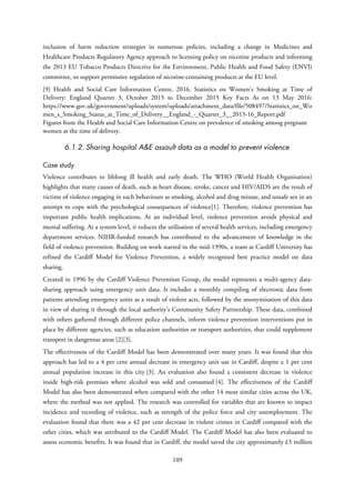 inclusion of harm reduction strategies in numerous policies, including a change in Medicines and
Healthcare Products Regulatory Agency approach to licensing policy on nicotine products and informing
the 2013 EU Tobacco Products Directive for the Environment, Public Health and Food Safety (ENVI)
committee, to support permissive regulation of nicotine-containing products at the EU level.
[9] Health and Social Care Information Centre. 2016. Statistics on Women’s Smoking at Time of
Delivery: England Quarter 3, October 2015 to December 2015 Key Facts As on 13 May 2016:
https://www.gov.uk/government/uploads/system/uploads/attachment_data/file/508497/Statistics_on_Wo
men_s_Smoking_Status_at_Time_of_Delivery__England_-_Quarter_3__2015-16_Report.pdf
Figures from the Health and Social Care Information Centre on prevalence of smoking among pregnant
women at the time of delivery.
6.1.2. Sharing hospital A&E assault data as a model to prevent violence
Case study
Violence contributes to lifelong ill health and early death. The WHO (World Health Organisation)
highlights that many causes of death, such as heart disease, stroke, cancer and HIV/AIDS are the result of
victims of violence engaging in such behaviours as smoking, alcohol and drug misuse, and unsafe sex in an
attempt to cope with the psychological consequences of violence[1]. Therefore, violence prevention has
important public health implications. At an individual level, violence prevention avoids physical and
mental suffering. At a system level, it reduces the utilisation of several health services, including emergency
department services. NIHR-funded research has contributed to the advancement of knowledge in the
field of violence prevention. Building on work started in the mid-1990s, a team at Cardiff University has
refined the Cardiff Model for Violence Prevention, a widely recognised best practice model on data
sharing.
Created in 1996 by the Cardiff Violence Prevention Group, the model represents a multi-agency data-
sharing approach using emergency unit data. It includes a monthly compiling of electronic data from
patients attending emergency units as a result of violent acts, followed by the anonymisation of this data
in view of sharing it through the local authority’s Community Safety Partnership. These data, combined
with others gathered through different police channels, inform violence prevention interventions put in
place by different agencies, such as education authorities or transport authorities, that could supplement
transport in dangerous areas [2][3].
The effectiveness of the Cardiff Model has been demonstrated over many years. It was found that this
approach has led to a 4 per cent annual decrease in emergency unit use in Cardiff, despite a 1 per cent
annual population increase in this city [3]. An evaluation also found a consistent decrease in violence
inside high-risk premises where alcohol was sold and consumed [4]. The effectiveness of the Cardiff
Model has also been demonstrated when compared with the other 14 most similar cities across the UK,
where the method was not applied. The research was controlled for variables that are known to impact
incidence and recording of violence, such as strength of the police force and city unemployment. The
evaluation found that there was a 42 per cent decrease in violent crimes in Cardiff compared with the
other cities, which was attributed to the Cardiff Model. The Cardiff Model has also been evaluated to
assess economic benefits. It was found that in Cardiff, the model saved the city approximately £5 million
109
 