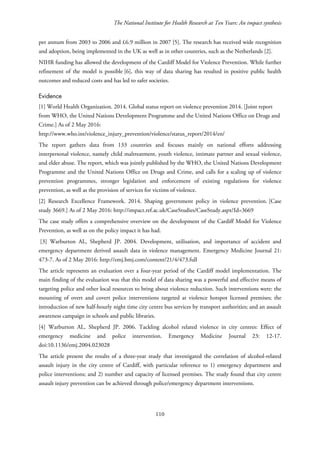 The National Institute for Health Research at Ten Years: An impact synthesis
per annum from 2003 to 2006 and £6.9 million in 2007 [5]. The research has received wide recognition
and adoption, being implemented in the UK as well as in other countries, such as the Netherlands [2].
NIHR funding has allowed the development of the Cardiff Model for Violence Prevention. While further
refinement of the model is possible [6], this way of data sharing has resulted in positive public health
outcomes and reduced costs and has led to safer societies.
Evidence
[1] World Health Organization. 2014. Global status report on violence prevention 2014. [Joint report
from WHO, the United Nations Development Programme and the United Nations Office on Drugs and
Crime.] As of 2 May 2016:
http://www.who.int/violence_injury_prevention/violence/status_report/2014/en/
The report gathers data from 133 countries and focuses mainly on national efforts addressing
interpersonal violence, namely child maltreatment, youth violence, intimate partner and sexual violence,
and elder abuse. The report, which was jointly published by the WHO, the United Nations Development
Programme and the United Nations Office on Drugs and Crime, and calls for a scaling up of violence
prevention programmes, stronger legislation and enforcement of existing regulations for violence
prevention, as well as the provision of services for victims of violence.
[2] Research Excellence Framework. 2014. Shaping government policy in violence prevention. [Case
study 3669.] As of 2 May 2016: http://impact.ref.ac.uk/CaseStudies/CaseStudy.aspx?Id=3669
The case study offers a comprehensive overview on the development of the Cardiff Model for Violence
Prevention, as well as on the policy impact it has had.
[3] Warburton AL, Shepherd JP. 2004. Development, utilisation, and importance of accident and
emergency department derived assault data in violence management. Emergency Medicine Journal 21:
473-7. As of 2 May 2016: http://emj.bmj.com/content/21/4/473.full
The article represents an evaluation over a four-year period of the Cardiff model implementation. The
main finding of the evaluation was that this model of data sharing was a powerful and effective means of
targeting police and other local resources to bring about violence reduction. Such interventions were: the
mounting of overt and covert police interventions targeted at violence hotspot licensed premises; the
introduction of new half-hourly night time city centre bus services by transport authorities; and an assault
awareness campaign in schools and public libraries.
[4] Warburton AL, Shepherd JP. 2006. Tackling alcohol related violence in city centres: Effect of
emergency medicine and police intervention. Emergency Medicine Journal 23: 12-17.
doi:10.1136/emj.2004.023028
The article present the results of a three-year study that investigated the correlation of alcohol-related
assault injury in the city centre of Cardiff, with particular reference to 1) emergency department and
police interventions; and 2) number and capacity of licensed premises. The study found that city centre
assault injury prevention can be achieved through police/emergency department interventions.
110
 