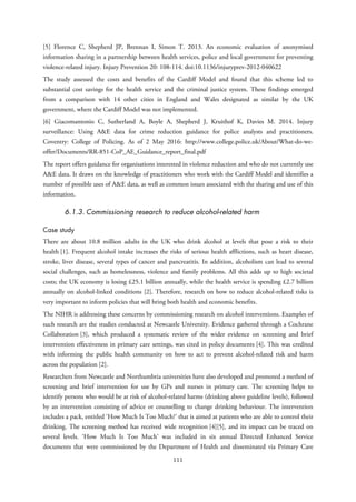[5] Florence C, Shepherd JP, Brennan I, Simon T. 2013. An economic evaluation of anonymised
information sharing in a partnership between health services, police and local government for preventing
violence-related injury. Injury Prevention 20: 108-114. doi:10.1136/injuryprev-2012-040622
The study assessed the costs and benefits of the Cardiff Model and found that this scheme led to
substantial cost savings for the health service and the criminal justice system. These findings emerged
from a comparison with 14 other cities in England and Wales designated as similar by the UK
government, where the Cardiff Model was not implemented.
[6] Giacomantonio C, Sutherland A, Boyle A, Shepherd J, Kruithof K, Davies M. 2014. Injury
surveillance: Using A&E data for crime reduction guidance for police analysts and practitioners.
Coventry: College of Policing. As of 2 May 2016: http://www.college.police.uk/About/What-do-we-
offer/Documents/RR-851-CoP_AE_Guidance_report_final.pdf
The report offers guidance for organisations interested in violence reduction and who do not currently use
A&E data. It draws on the knowledge of practitioners who work with the Cardiff Model and identifies a
number of possible uses of A&E data, as well as common issues associated with the sharing and use of this
information.
6.1.3. Commissioning research to reduce alcohol-related harm
Case study
There are about 10.8 million adults in the UK who drink alcohol at levels that pose a risk to their
health [1]. Frequent alcohol intake increases the risks of serious health afflictions, such as heart disease,
stroke, liver disease, several types of cancer and pancreatitis. In addition, alcoholism can lead to several
social challenges, such as homelessness, violence and family problems. All this adds up to high societal
costs; the UK economy is losing £25.1 billion annually, while the health service is spending £2.7 billion
annually on alcohol-linked conditions [2]. Therefore, research on how to reduce alcohol-related risks is
very important to inform policies that will bring both health and economic benefits.
The NIHR is addressing these concerns by commissioning research on alcohol interventions. Examples of
such research are the studies conducted at Newcastle University. Evidence gathered through a Cochrane
Collaboration [3], which produced a systematic review of the wider evidence on screening and brief
intervention effectiveness in primary care settings, was cited in policy documents [4]. This was credited
with informing the public health community on how to act to prevent alcohol-related risk and harm
across the population [2].
Researchers from Newcastle and Northumbria universities have also developed and promoted a method of
screening and brief intervention for use by GPs and nurses in primary care. The screening helps to
identify persons who would be at risk of alcohol-related harms (drinking above guideline levels), followed
by an intervention consisting of advice or counselling to change drinking behaviour. The intervention
includes a pack, entitled ‘How Much Is Too Much?’ that is aimed at patients who are able to control their
drinking. The screening method has received wide recognition [4][5], and its impact can be traced on
several levels. ‘How Much Is Too Much’ was included in six annual Directed Enhanced Service
documents that were commissioned by the Department of Health and disseminated via Primary Care
111
 