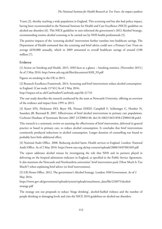 The National Institute for Health Research at Ten Years: An impact synthesis
Trusts [2], thereby reaching a wide population in England. This screening tool has also had policy impact,
having been recommended in the National Institute for Health and Care Excellence (NICE) guideline on
alcohol-use disorders [6]. This NICE guideline in turn informed the government’s 2012 Alcohol Strategy,
recommending routine alcohol screening to be carried out by NHS health professionals [5].
The positive impacts of the ‘screening alcohol’ intervention further translate into healthcare savings. The
Department of Health estimated that the screening and brief advice could save a Primary Care Trust on
average £650,000 annually, which in 2009 amounted to overall healthcare savings of around £100
million [7].
Evidence
[1] Action on Smoking and Health. 2015. ASH facts at a glance – Smoking statistics. [November 2015.]
As of 2 May 2016: http://www.ash.org.uk/files/documents/ASH_93.pdf
Figures on smoking in the UK in 2015.
[2] Research Excellence Framework. 2014. Screening and brief interventions reduce alcohol consumption
in England. [Case study 21743.] As of 2 May 2016:
http://impact.ref.ac.uk/CaseStudies/CaseStudy.aspx?Id=21743
The case study describes the research conducted by the team at Newcastle University, offering an overview
of the evidence and impact from 1995 to 2013.
[3] Kaner EFS, Dickinson HO, Beyer FR, Pienaar EDED, Campbell F, Schlesinger C, Heather N,
Saunders JB, Burnand B. 2007. Effectiveness of brief alcohol interventions in primary care populations.
Cochrane Database of Systematic Reviews 2007 2:CD004148. doi:10.1002/14651858.CD004148.pub3
This research is a systematic review on assessing the effectiveness of brief intervention, delivered in general
practice or based in primary care, to reduce alcohol consumption. It concludes that brief interventions
consistently produced reductions in alcohol consumption. Longer duration of counselling was found to
probably have little additional effect.
[4] National Audit Office. 2008. Reducing alcohol harm: Health services in England. London: National
Audit Office. As of 2 May 2016: https://www.nao.org.uk/wp-content/uploads/2008/10/07081049.pdf
The report addresses alcohol misuse by investigating the role that NHS and its partners played in
delivering on the hospital admissions indicator in England, as specified in the Public Service Agreement.
It also mentions the Newcastle and Northumbria universities’ brief intervention pack (‘How Much Is Too
Much?’) when explaining brief advice (or brief interventions).
[5] UK Home Office. 2012. The government’s Alcohol Strategy. London: HM Government. As of 2
May 2016:
https://www.gov.uk/government/uploads/system/uploads/attachment_data/file/224075/alcohol-
strategy.pdf
The strategy sets out proposals to reduce ‘binge drinking’, alcohol-fuelled violence and the number of
people drinking to damaging levels and cites the NICE 2010 guidelines on alcohol-use disorders.
112
 