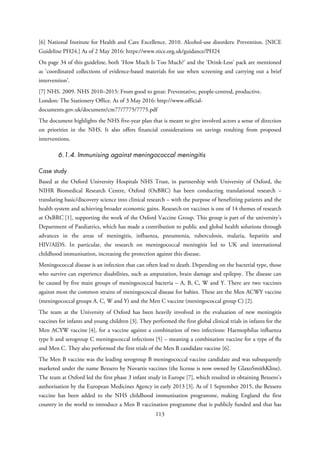 [6] National Institute for Health and Care Excellence. 2010. Alcohol-use disorders: Prevention. [NICE
Guideline PH24.] As of 2 May 2016: https://www.nice.org.uk/guidance/PH24
On page 34 of this guideline, both ‘How Much Is Too Much?’ and the ‘Drink-Less’ pack are mentioned
as ‘coordinated collections of evidence-based materials for use when screening and carrying out a brief
intervention’.
[7] NHS. 2009. NHS 2010–2015: From good to great: Preventative, people-centred, productive.
London: The Stationery Office. As of 3 May 2016: http://www.official-
documents.gov.uk/document/cm77/7775/7775.pdf
The document highlights the NHS five-year plan that is meant to give involved actors a sense of direction
on priorities in the NHS. It also offers financial considerations on savings resulting from proposed
interventions.
6.1.4. Immunising against meningococcal meningitis
Case study
Based at the Oxford University Hospitals NHS Trust, in partnership with University of Oxford, the
NIHR Biomedical Research Centre, Oxford (OxBRC) has been conducting translational research –
translating basic/discovery science into clinical research – with the purpose of benefitting patients and the
health system and achieving broader economic gains. Research on vaccines is one of 14 themes of research
at OxBRC [1], supporting the work of the Oxford Vaccine Group. This group is part of the university’s
Department of Paediatrics, which has made a contribution to public and global health solutions through
advances in the areas of meningitis, influenza, pneumonia, tuberculosis, malaria, hepatitis and
HIV/AIDS. In particular, the research on meningococcal meningitis led to UK and international
childhood immunisation, increasing the protection against this disease.
Meningococcal disease is an infection that can often lead to death. Depending on the bacterial type, those
who survive can experience disabilities, such as amputation, brain damage and epilepsy. The disease can
be caused by five main groups of meningococcal bacteria – A, B, C, W and Y. There are two vaccines
against most the common strains of meningococcal disease for babies. These are the Men ACWY vaccine
(meningococcal groups A, C, W and Y) and the Men C vaccine (meningococcal group C) [2].
The team at the University of Oxford has been heavily involved in the evaluation of new meningitis
vaccines for infants and young children [3]. They performed the first global clinical trials in infants for the
Men ACYW vaccine [4], for a vaccine against a combination of two infections: Haemophilus influenza
type b and serogroup C meningococcal infections [5] – meaning a combination vaccine for a type of flu
and Men C. They also performed the first trials of the Men B candidate vaccine [6].
The Men B vaccine was the leading serogroup B meningococcal vaccine candidate and was subsequently
marketed under the name Bexsero by Novartis vaccines (the license is now owned by GlaxoSmithKline).
The team at Oxford led the first phase 3 infant study in Europe [7], which resulted in obtaining Bexsero’s
authorisation by the European Medicines Agency in early 2013 [3]. As of 1 September 2015, the Bexsero
vaccine has been added to the NHS childhood immunisation programme, making England the first
country in the world to introduce a Men B vaccination programme that is publicly funded and that has
113
 