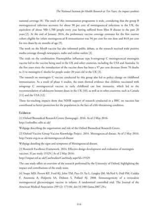 The National Institute for Health Research at Ten Years: An impact synthesis
national coverage [8]. The reach of this immunisation programme is wide, considering that the group B
meningococcal infection accounts for about 90 per cent of meningococcal infections in the UK, the
equivalent of about 500–1,700 people every year having suffered from Men B disease in the past 20
years [2]. At the end of January 2016, the preliminary vaccine coverage estimates for the first routine
cohort eligible for infant meningococcal B immunisation was 94 per cent for one dose and 84.8 per cent
for two doses by six months of age [9].
The work on the MenB vaccine has also informed public debate, as the research received wide positive
media coverage through newspapers, radio and online outlets [3].
The trials on the combination Haemophilus influenzae type b-serogroup C meningococcal meningitis
vaccine led to the vaccine being used in the UK and other countries, including the USA and Australia. In
the five years since the introduction of the vaccine there has been a 97 per cent decrease (from 78 deaths
to 2) in meningitis C deaths for people under 20 years old in the UK [3].
The research on meningitis C vaccine conducted by this group also led to policy change on childhood
immunisation. As a result of phase 4 studies, the team showed evidence that children vaccinated with
serogroup C meningococcal vaccine in early childhood can lose immunity, which led to the
recommendation of adolescent booster doses in the UK [10], as well as in other countries, such as Canada
[11] and the USA [12].
These far-reaching impacts show that NIHR support of research conducted in a BRC on vaccines has
contributed to better protection for the population in the face of a life-threatening condition.
Evidence
[1] Oxford Biomedical Research Centre (homepage). 2016. As of 2 May 2016:
http://oxfordbrc.nihr.ac.uk/
Webpage describing the organisation and role of the Oxford Biomedical Research Centre.
[2] Oxford Vaccine Group Vaccine Knowledge Project. 2016. Meningococcal disease. As of 2 May 2016:
http://www.ovg.ox.ac.uk/meningococcal-disease
Webpage detailing the signs and symptoms of Meningococcal disease.
[3] Research Excellence Framework. 2014. Effective design development and evaluation of meningitis
vaccines. [Case study 15529.] As of 2 May 2016:
http://impact.ref.ac.uk/CaseStudies/CaseStudy.aspx?Id=15529
The case study offers an overview of the research performed by the University of Oxford, highlighting the
impact and contributions of the study team.
[4] Snape MD, Perrett KP, Ford KJ, John TM, Pace D, Yu L, Langley JM, McNeil S, Dull PM, Ceddia
F, Anemona A, Halperin SA, Dobson S, Pollard AJ. 2008. Immunogenicity of a tetravalent
meningococcal glycoconjugate vaccine in infants: A randomized controlled trial. The Journal of the
American Medical Association 299 (2): 173-84. doi:10.1001/jama.2007.29-c
114
 