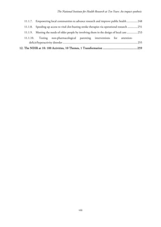 The National Institute for Health Research at Ten Years: An impact synthesis
11.1.7. Empowering local communities to advance research and improve public health ..............248
11.1.8. Speeding up access to vital clot-busting stroke therapies via operational research .............251
11.1.9. Meeting the needs of older people by involving them in the design of local care ..............253
11.1.10. Testing non-pharmacological parenting interventions for attention-
deficit/hyperactivity disorder ....................................................................................................255
12. The NIHR at 10: 100 Activities, 10 Themes, 1 Transformation ..........................................259
viii
 