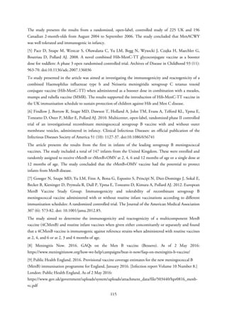 The study presents the results from a randomized, open-label, controlled study of 225 UK and 196
Canadian 2-month-olds from August 2004 to September 2006. The study concluded that MenACWY
was well tolerated and immunogenic in infancy.
[5] Pace D, Snape M, Westcar S, Oluwalana C, Yu LM, Begg N, Wysocki J, Czajka H, Maechler G,
Boutriau D, Pollard AJ. 2008. A novel combined Hib-MenC-TT glycoconjugate vaccine as a booster
dose for toddlers: A phase 3 open randomised controlled trial. Archives of Disease in Childhood 93 (11):
963-70. doi:10.1136/adc.2007.136036
To study presented in the article was aimed at investigating the immunogenicity and reactogenicity of a
combined Haemophilus influenzae type b and Neisseria meningitidis serogroup C tetanus toxoid
conjugate vaccine (Hib-MenC-TT) when administered as a booster dose in combination with a measles,
mumps and rubella vaccine (MMR). The results supported the introduction of Hib-MenC-TT vaccine in
the UK immunisation schedule to sustain protection of children against Hib and Men C disease.
[6] Findlow J, Borrow R, Snape MD, Dawson T, Holland A, John TM, Evans A, Telford KL, Ypma E,
Toneatto D, Oster P, Miller E, Pollard AJ. 2010. Multicenter, open-label, randomized phase II controlled
trial of an investigational recombinant meningococcal serogroup B vaccine with and without outer
membrane vesicles, administered in infancy. Clinical Infectious Diseases: an official publication of the
Infectious Diseases Society of America 51 (10): 1127-37. doi:10.1086/656741
The article presents the results from the first in infants of the leading serogroup B meningococcal
vaccines. The study included a total of 147 infants from the United Kingdom. These were enrolled and
randomly assigned to receive rMenB or rMenB+OMV at 2, 4, 6 and 12 months of age or a single dose at
12 months of age. The study concluded that the rMenB+OMV vaccine had the potential to protect
infants from MenB disease.
[7] Gossger N, Snape MD, Yu LM, Finn A, Bona G, Esposito S, Principi N, Diez-Domingo J, Sokal E,
Becker B, Kieninger D, Prymula R, Dull P, Ypma E, Toneatto D, Kimura A, Pollard AJ. 2012. European
MenB Vaccine Study Group: Immunogenicity and tolerability of recombinant serogroup B
meningococcal vaccine administered with or without routine infant vaccinations according to different
immunization schedules: A randomized controlled trial. The Journal of the American Medical Association
307 (6): 573-82. doi: 10.1001/jama.2012.85.
The study aimed to determine the immunogenicity and reactogenicity of a multicomponent MenB
vaccine (4CMenB) and routine infant vaccines when given either concomitantly or separately and found
that a 4CMenB vaccine is immunogenic against reference strains when administered with routine vaccines
at 2, 4, and 6 or at 2, 3 and 4 months of age.
[8] Meningitis Now. 2016. GAQs on the Men B vaccine (Bexsero). As of 2 May 2016:
https://www.meningitisnow.org/how-we-help/campaigns/beat-it-now/faqs-on-meningitis-b-vaccine/
[9] Public Health England. 2016. Provisional vaccine coverage estimates for the new meningococcal B
(MenB) immunisation programme for England, January 2016. [Infection report Volume 10 Number 8.]
London: Public Health England. As of 2 May 2016:
https://www.gov.uk/government/uploads/system/uploads/attachment_data/file/503440/hpr0816_menb-
vc.pdf
115
 
