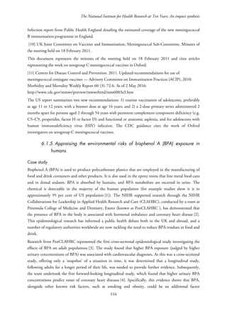 The National Institute for Health Research at Ten Years: An impact synthesis
Infection report from Public Health England detailing the estimated coverage of the new meningococcal
B immunisation programme in England.
[10] UK Joint Committee on Vaccines and Immunisation, Meningococcal Sub-Committee, Minutes of
the meeting held on 18 February 2011.
This document represents the minutes of the meeting held on 18 February 2011 and cites articles
representing the work on serogroup C meningococcal vaccines in Oxford.
[11] Centers for Disease Control and Prevention. 2011. Updated recommendations for use of
meningococcal conjugate vaccines — Advisory Committee on Immunization Practices (ACIP), 2010.
Morbidity and Mortality Weekly Report 60 (3): 72-6. As of 2 May 2016:
http://www.cdc.gov/mmwr/preview/mmwrhtml/mm6003a3.htm
The US report summarizes two new recommendations: 1) routine vaccination of adolescents, preferably
at age 11 or 12 years, with a booster dose at age 16 years; and 2) a 2-dose primary series administered 2
months apart for persons aged 2 through 54 years with persistent complement component deficiency (e.g.
C5–C9, properidin, factor H or factor D) and functional or anatomic asplenia, and for adolescents with
human immunodeficiency virus (HIV) infection. The CDC guidance cites the work of Oxford
investigators on serogroup C meningococcal vaccines.
6.1.5. Appraising the environmental risks of bisphenol A (BPA) exposure in
humans
Case study
Bisphenol A (BPA) is used to produce polycarbonate plastics that are employed in the manufacturing of
food and drink containers and other products. It is also used in the epoxy resins that line metal food cans
and in dental sealants. BPA is absorbed by humans, and BPA metabolites are excreted in urine. The
chemical is detectable in the majority of the human population (for example studies show it is in
approximately 95 per cent of US population [1]). The NIHR supported research through the NIHR
Collaborations for Leadership in Applied Health Research and Care (CLAHRC), conducted by a team at
Peninsula College of Medicine and Dentistry, Exeter (known as PenCLAHRC ), has demonstrated that
the presence of BPA in the body is associated with hormonal imbalance and coronary heart disease [2].
This epidemiological research has informed a public health debate both in the UK and abroad, and a
number of regulatory authorities worldwide are now tackling the need to reduce BPA residues in food and
drink.
Research from PenCLAHRC represented the first cross-sectional epidemiological study investigating the
effects of BPA on adult populations [3]. The study found that higher BPA exposure (judged by higher
urinary concentrations of BPA) was associated with cardiovascular diagnoses. As this was a cross-sectional
study, offering only a ‘snapshot’ of a situation in time, it was determined that a longitudinal study,
following adults for a longer period of their life, was needed to provide further evidence. Subsequently,
the team undertook the first forward-looking longitudinal study, which found that higher urinary BPA
concentrations predict onset of coronary heart diseases [4]. Specifically, this evidence shows that BPA,
alongside other known risk factors, such as smoking and obesity, could be an additional factor
116
 