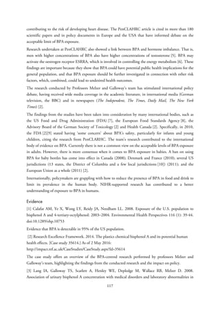 contributing to the risk of developing heart disease. The PenCLAHRC article is cited in more than 180
scientific papers and in policy documents in Europe and the USA that have informed debate on the
acceptable limit of BPA exposure.
Research undertaken at PenCLAHRC also showed a link between BPA and hormone imbalance. That is,
men with higher concentrations of BPA also have higher concentrations of testosterone [5]. BPA may
activate the oestrogen receptor ESRRA, which is involved in controlling the energy metabolism [6]. These
findings are important because they show that BPA could have potential public health implications for the
general population, and that BPA exposure should be further investigated in connection with other risk
factors, which, combined, could lead to undesired health outcomes.
The research conducted by Professors Melzer and Galloway’s team has stimulated international policy
debate, having received wide media coverage in the academic literature, in international media (German
television, the BBC) and in newspapers (The Independent, The Times, Daily Mail, The New York
Times) [2].
The findings from the studies have been taken into consideration by many international bodies, such as
the US Food and Drug Administration (FDA) [7], the European Food Standards Agency [8], the
Advisory Board of the German Society of Toxicology [2] and Health Canada [2]. Specifically, in 2010,
the FDA [2][9] stated having ‘some concern’ about BPA’s safety, particularly for infants and young
children, citing the research from PenCLARHC. The team’s research contributed to the international
body of evidence on BPA. Currently there is not a common view on the acceptable levels of BPA exposure
in adults. However, there is more consensus when it comes to BPA exposure in babies. A ban on using
BPA for baby bottles has come into effect in Canada (2008); Denmark and France (2010); several US
jurisdictions (13 states, the District of Columbia and a few local jurisdictions [10]) (2011); and the
European Union as a whole (2011) [2].
Internationally, policymakers are grappling with how to reduce the presence of BPA in food and drink to
limit its prevalence in the human body. NIHR-supported research has contributed to a better
understanding of exposure to BPA in humans.
Evidence
[1] Calafat AM, Ye X, Wong LY, Reidy JA, Needham LL. 2008. Exposure of the U.S. population to
bisphenol A and 4-tertiary-octylphenol: 2003–2004. Environmental Health Perspectives 116 (1): 39-44.
doi:10.1289/ehp.10753
Evidence that BPA is detectable in 95% of the US population.
[2] Research Excellence Framework. 2014. The plastics chemical bisphenol A and its potential human
health effects. [Case study 35614.] As of 2 May 2016:
http://impact.ref.ac.uk/CaseStudies/CaseStudy.aspx?Id=35614
The case study offers an overview of the BPA-centred research performed by professors Melzer and
Galloway’s team, highlighting the findings from the conducted research and the impact on policy.
[3] Lang IA, Galloway TS, Scarlett A, Henley WE, Depledge M, Wallace RB, Melzer D. 2008.
Association of urinary bisphenol A concentration with medical disorders and laboratory abnormalities in
117
 