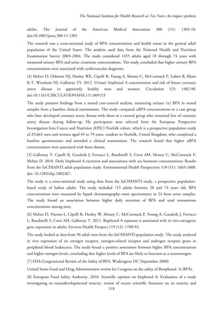 The National Institute for Health Research at Ten Years: An impact synthesis
adults. The Journal of the American Medical Association 300 (11): 1303-10.
doi:10.1001/jama.300.11.1303
The research was a cross-sectional study of BPA concentrations and health status in the general adult
population of the United States. The analysis used data from the National Health and Nutrition
Examination Survey 2003–2004. The study considered 1455 adults aged 18 through 74 years with
measured urinary BPA and urine creatinine concentrations. The study concluded that higher urinary BPA
concentrations were associated with cardiovascular diagnoses.
[4] Melzer D, Osborne NJ, Henley WE, Cipelli R, Young A, Money C, McCormack P, Luben R, Khaw
K-T, Wareham NJ, Galloway TS. 2012. Urinary bisphenol A concentration and risk of future coronary
artery disease in apparently healthy men and women. Circulation 125: 1482-90.
doi:10.1161/CIRCULATIONAHA.111.069153
The study presents findings from a nested case-control analysis, measuring urinary (u) BPA in stored
samples from a baseline clinical examination. The study compared uBPA concentrations in a case group
who later developed coronary artery disease with those in a control group who remained free of coronary
artery disease during follow-up. He participants were selected from the European Prospective
Investigation Into Cancer and Nutrition (EPIC) Norfolk cohort, which is a prospective population study
of 25,663 men and women aged 45 to 79 years, resident in Norfolk, United Kingdom, who completed a
baseline questionnaire and attended a clinical examination. The research found that higher uBPA
concentrations were associated with heart disease.
[5] Galloway T, Cipelli R, Guralnik J, Ferrucci L, Bandinelli S, Corsi AM, Money C, McCormack P,
Melzer D. 2010. Daily bisphenol A excretion and associations with sex hormone concentrations: Results
from the InCHIANTI adult population study. Environmental Health Perspectives 118 (11): 1603-1608.
doi: 10.1289/ehp.1002367.
The study is a cross-sectional study using data from the InCHIANTI study, a prospective population-
based study of Italian adults. The study included 715 adults between 20 and 74 years old. BPA
concentrations were measured by liquid chromatography–mass spectrometry in 24 hour urine samples.
The study found an association between higher daily excretion of BPA and total testosterone
concentrations among men.
[6] Melzer D, Harries L, Cipelli R, Henley W, Money C, McCormack P, Young A, Guralnik J, Ferrucci
L, Bandinelli S, Corsi AM, Galloway T. 2011. Bisphenol A exposure is associated with in-vivo estrogenic
gene expression in adults. Environ Health Perspect.119 (12): 1788-93.
The study looked at data from 96 adult men from the InCHIANTI population study. The study analysed
in vivo expression of six estrogen receptor, estrogen-related receptor and androgen receptor genes in
peripheral blood leukocytes. The study found a positive association between higher BPA concentrations
and higher estrogen levels, concluding that higher levels of BPA are likely to function as a xenoestrogen.
[7] FDA Congressional Review of the Safety of BPA, Washington DC (September 2008)
United States Food and Drug Administration review for Congress on the safety of Bisophenal- A (BPA).
[8] European Food Safety Authority, 2010. Scientific opinion on bisphenol A: Evaluation of a study
investigating its neurodevelopmental toxicity, review of recent scientific literature on its toxicity and
118
 