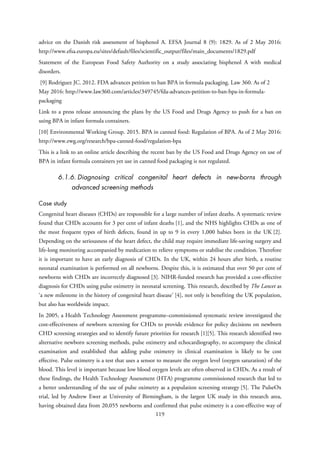 advice on the Danish risk assessment of bisphenol A. EFSA Journal 8 (9): 1829. As of 2 May 2016:
http://www.efsa.europa.eu/sites/default/files/scientific_output/files/main_documents/1829.pdf
Statement of the European Food Safety Authority on a study associating bisphenol A with medical
disorders.
[9] Rodriguez JC. 2012. FDA advances petition to ban BPA in formula packaging. Law 360. As of 2
May 2016: http://www.law360.com/articles/349745/fda-advances-petition-to-ban-bpa-in-formula-
packaging
Link to a press release announcing the plans by the US Food and Drugs Agency to push for a ban on
using BPA in infant formula containers.
[10] Environmental Working Group. 2015. BPA in canned food: Regulation of BPA. As of 2 May 2016:
http://www.ewg.org/research/bpa-canned-food/regulation-bpa
This is a link to an online article describing the recent ban by the US Food and Drugs Agency on use of
BPA in infant formula containers yet use in canned food packaging is not regulated.
6.1.6. Diagnosing critical congenital heart defects in new-borns through
advanced screening methods
Case study
Congenital heart diseases (CHDs) are responsible for a large number of infant deaths. A systematic review
found that CHDs accounts for 3 per cent of infant deaths [1], and the NHS highlights CHDs as one of
the most frequent types of birth defects, found in up to 9 in every 1,000 babies born in the UK [2].
Depending on the seriousness of the heart defect, the child may require immediate life-saving surgery and
life-long monitoring accompanied by medication to relieve symptoms or stabilise the condition. Therefore
it is important to have an early diagnosis of CHDs. In the UK, within 24 hours after birth, a routine
neonatal examination is performed on all newborns. Despite this, it is estimated that over 50 per cent of
newborns with CHDs are incorrectly diagnosed [3]. NIHR-funded research has provided a cost-effective
diagnosis for CHDs using pulse oximetry in neonatal screening. This research, described by The Lancet as
‘a new milestone in the history of congenital heart disease’ [4], not only is benefiting the UK population,
but also has worldwide impact.
In 2005, a Health Technology Assessment programme–commissioned systematic review investigated the
cost-effectiveness of newborn screening for CHDs to provide evidence for policy decisions on newborn
CHD screening strategies and to identify future priorities for research [1][5]. This research identified two
alternative newborn screening methods, pulse oximetry and echocardiography, to accompany the clinical
examination and established that adding pulse oximetry in clinical examination is likely to be cost
effective. Pulse oximetry is a test that uses a sensor to measure the oxygen level (oxygen saturation) of the
blood. This level is important because low blood oxygen levels are often observed in CHDs. As a result of
these findings, the Health Technology Assessment (HTA) programme commissioned research that led to
a better understanding of the use of pulse oximetry as a population screening strategy [5]. The PulseOx
trial, led by Andrew Ewer at University of Birmingham, is the largest UK study in this research area,
having obtained data from 20,055 newborns and confirmed that pulse oximetry is a cost-effective way of
119
 