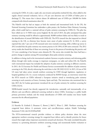 The National Institute for Health Research at Ten Years: An impact synthesis
screening for CHDs. It is also a rapid, safe, non-invasive and painless method [6] that, when added to the
regular clinical neonatal evaluation, led to a 92 per cent detection rate of CHDs of babies prior to
discharge [7]. This means that it detects almost 30 additional cases of CHDs per 100,000 live births
compared with clinical examination alone [6].
The PulseOx trial has had an impact at both the national and international levels. In the UK, the
National Screening Committee has undertaken a pilot project, the Newborn Pulse Oximetry Screening
pilot, which could lead to a national roll-out of pulse oximetry screening for CHDs [5]. The pilot has
been rolled out in 15 NHS trusts across England. By the end of 2015, the pilot anticipated that pulse
oximetry screening would be offered to approximately 38,000 newborn babies and was likely to result in
the identification of around 300 babies with CHDs [8]. The HTA research has also impacted on clinical
training in the UK, as clinicians have become more aware of pulse oximetry [5]. In 2010, a survey
reported that only 7 per cent of UK neonatal units were routinely screening, while a follow-up survey in
2012 revealed that the pulse oximetry was routine practice in 36 (18%) of 204 units contacted. The 2012
survey results also found that of those not screening, 8 were in the process of introducing this practice and
111 were considering it but foresaw some obstacles [9]. The survey also revealed that there had been a
positive change in opinion among UK neonatologists about pulse oximetry screening.
In addition to being cited in the international academic literature on pulse oximetry and informing public
debate through wide media coverage in important newspapers, on radio and online [10], the PulseOx
trial’s international impact has included the adoption of pulse oximetry screening in different countries.
In 2011, the US Secretary for Health and Human Services recommended the addition of pulse oximetry
screening in the USA, directly referencing the work done in the UK [10][11][12]. In 2015, 43 (out of 50)
US states had taken action towards newborn screening for CHD through legislation, regulations or
hospital guidelines [13]. In a recent evaluation conducted by RAND Europe, an interviewee noted that
the HTA research on CHDs informed a European initiative aimed at introducing pulse oximetry
screening in such countries as France, Germany, Spain and Italy. The interviewee also mentioned that in
July 2015 the Sri Lankan government introduced the use of pulse oximetry for newborn screening for
CHDs [5][14].
NIHR-funded research has directly supported the introduction, nationally and internationally, of an
effective and cost-effective additional screening method to detect CHDs. Screening is a public health
primary prevention method, and the timely identification of CHDs will translate into better health
outcomes for the affected population.
Evidence
[1] Knowles R, Griebsch I, Dezateux C, Brown J, Bull C, Wren C. 2005. Newborn screening for
congenital heart defects: A systematic review and cost-effectiveness analysis. Health Technology
Assessment 9 (44). doi:10.3310/hta9440
The HTA-commissioned research provides evidence to inform policy decisions about the most
appropriate newborn screening strategy for congenital heart defects and to identify priorities for future
research that might reduce important uncertainties around such decisions. The study concluded that pulse
oximetry is a promising alternative newborn screening strategy and recommends further evaluation to
120
 