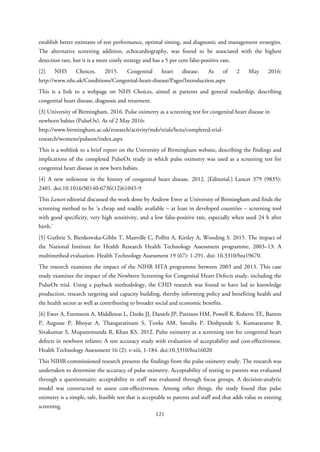 establish better estimates of test performance, optimal timing, and diagnostic and management strategies.
The alternative screening addition, echocardiography, was found to be associated with the highest
detection rate, but it is a more costly strategy and has a 5 per cent false-positive rate.
[2] NHS Choices. 2015. Congenital heart disease. As of 2 May 2016:
http://www.nhs.uk/Conditions/Congenital-heart-disease/Pages/Introduction.aspx
This is a link to a webpage on NHS Choices, aimed at patients and general readership, describing
congenital heart disease, diagnosis and treatment.
[3] University of Birmingham. 2016. Pulse oximetry as a screening test for congenital heart disease in
newborn babies (PulseOx). As of 2 May 2016:
http://www.birmingham.ac.uk/research/activity/mds/trials/bctu/completed-trial-
research/womens/pulseox/index.aspx
This is a weblink to a brief report on the University of Birmingham website, describing the findings and
implications of the completed PulseOx study in which pulse oximetry was used as a screening test for
congenital heart disease in new born babies.
[4] A new milestone in the history of congenital heart disease. 2012. [Editorial.] Lancet 379 (9835):
2401. doi:10.1016/S0140-6736(12)61045-9
This Lancet editorial discussed the work done by Andrew Ewer at University of Birmingham and finds the
screening method to be ‘a cheap and readily available – at least in developed countries – screening tool
with good specificity, very high sensitivity, and a low false-positive rate, especially when used 24 h after
birth.’
[5] Guthrie S, Bienkowska-Gibbs T, Manville C, Pollitt A, Kirtley A, Wooding S. 2015. The impact of
the National Institute for Health Research Health Technology Assessment programme, 2003–13: A
multimethod evaluation. Health Technology Assessment 19 (67): 1-291. doi: 10.3310/hta19670.
The research examines the impact of the NIHR HTA programme between 2003 and 2013. This case
study examines the impact of the Newborn Screening for Congenital Heart Defects study, including the
PulseOx trial. Using a payback methodology, the CHD research was found to have led to knowledge
production, research targeting and capacity building, thereby informing policy and benefiting health and
the health sector as well as contributing to broader social and economic benefits.
[6] Ewer A, Furmston A, Middleton L, Deeks JJ, Daniels JP, Pattison HM, Powell R, Roberts TE, Barton
P, Auguste P, Bhoyar A, Thangaratinam S, Tonks AM, Satodia P, Deshpande S, Kumararatne B,
Sivakumar S, Mupanemunda R, Khan KS. 2012. Pulse oximetry as a screening test for congenital heart
defects in newborn infants: A test accuracy study with evaluation of acceptability and cost-effectiveness.
Health Technology Assessment 16 (2): v-xiii, 1-184. doi:10.3310/hta16020
This NIHR-commissioned research presents the findings from the pulse oximetry study. The research was
undertaken to determine the accuracy of pulse oximetry. Acceptability of testing to parents was evaluated
through a questionnaire; acceptability to staff was evaluated through focus groups. A decision-analytic
model was constructed to assess cost-effectiveness. Among other things, the study found that pulse
oximetry is a simple, safe, feasible test that is acceptable to parents and staff and that adds value to existing
screening.
121
 