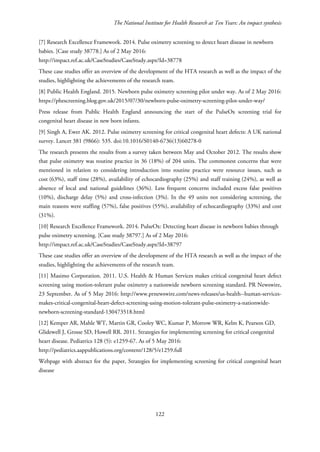 The National Institute for Health Research at Ten Years: An impact synthesis
[7] Research Excellence Framework. 2014. Pulse oximetry screening to detect heart disease in newborn
babies. [Case study 38778.] As of 2 May 2016:
http://impact.ref.ac.uk/CaseStudies/CaseStudy.aspx?Id=38778
These case studies offer an overview of the development of the HTA research as well as the impact of the
studies, highlighting the achievements of the research team.
[8] Public Health England. 2015. Newborn pulse oximetry screening pilot under way. As of 2 May 2016:
https://phescreening.blog.gov.uk/2015/07/30/newborn-pulse-oximetry-screening-pilot-under-way/
Press release from Public Health England announcing the start of the PulseOx screening trial for
congenital heart disease in new born infants.
[9] Singh A, Ewer AK. 2012. Pulse oximetry screening for critical congenital heart defects: A UK national
survey. Lancet 381 (9866): 535. doi:10.1016/S0140-6736(13)60278-0
The research presents the results from a survey taken between May and October 2012. The results show
that pulse oximetry was routine practice in 36 (18%) of 204 units. The commonest concerns that were
mentioned in relation to considering introduction into routine practice were resource issues, such as
cost (63%), staff time (28%), availability of echocardiography (25%) and staff training (24%), as well as
absence of local and national guidelines (36%). Less frequent concerns included excess false positives
(10%), discharge delay (5%) and cross-infection (3%). In the 49 units not considering screening, the
main reasons were staffing (57%), false positives (55%), availability of echocardiography (33%) and cost
(31%).
[10] Research Excellence Framework. 2014. PulseOx: Detecting heart disease in newborn babies through
pulse oximetry screening. [Case study 38797.] As of 2 May 2016:
http://impact.ref.ac.uk/CaseStudies/CaseStudy.aspx?Id=38797
These case studies offer an overview of the development of the HTA research as well as the impact of the
studies, highlighting the achievements of the research team.
[11] Masimo Corporation. 2011. U.S. Health & Human Services makes critical congenital heart defect
screening using motion-tolerant pulse oximetry a nationwide newborn screening standard. PR Newswire,
23 September. As of 5 May 2016: http://www.prnewswire.com/news-releases/us-health--human-services-
makes-critical-congenital-heart-defect-screening-using-motion-tolerant-pulse-oximetry-a-nationwide-
newborn-screening-standard-130473518.html
[12] Kemper AR, Mahle WT, Martin GR, Cooley WC, Kumar P, Morrow WR, Kelm K, Pearson GD,
Glidewell J, Grosse SD, Howell RR. 2011. Strategies for implementing screening for critical congenital
heart disease. Pediatrics 128 (5): e1259-67. As of 5 May 2016:
http://pediatrics.aappublications.org/content/128/5/e1259.full
Webpage with abstract for the paper, Strategies for implementing screening for critical congenital heart
disease
122
 