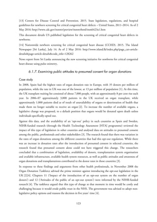 [13] Centers for Disease Control and Prevention. 2015. State legislation, regulations, and hospital
guidelines for newborn screening for critical congenital heart defects – United States, 2011–2014. As of 2
May 2016: http://www.cdc.gov/mmwr/preview/mmwrhtml/mm6423a1.htm
This document details US published legislation for the screening of critical congenital heart defects in
newborns.
[14] Nationwide newborn screening for critical congenital heart disease (CCHD). 2015. The Island
Newspaper [Sri Lanka], July 14. As of 2 May 2016: http://www.island.lk/index.php?page_cat=article-
details&page=article-details&code_title=128262
News report from Sri Lanka announcing the new screening initiative for newborns for critical congenital
heart disease using pulse oximetry,
6.1.7. Examining public attitudes to presumed consent for organ donations
Case study
In 2008, Spain had the highest rates of organ donation rate in Europe, with 35 donors per million of
population, while the rate in UK was one of the lowest, at 13 per million of population [1]. At this time,
the UK transplant waiting list consisted of about 7,000 people, with an approximately 8 per cent rise each
year. In 2006–07 approximately 3,000 patients in the UK received an organ transplant, while
approximately 1,000 patients died as of result of unavailability of organs or deterioration of health that
made them no longer suitable to receive an organ [2]. To increase the number of available organs, a
legislative change was proposed, to a default position that organs would be donated upon death unless
individuals specifically opted out.
Against this data, and the availability of an ‘opt-out’ policy in such countries as Spain and Sweden,
NIHR-funded research (through the Health Technology Assessment [HTA] programme) reviewed the
impact of this type of legislation in other countries and analysed data on attitudes to presumed consent
among the public, professionals and other stakeholders [3]. The research found that there was variation in
the rates of organ donations among the different countries that had this opt-out regulation. While there
was an increase in donation rates after the introduction of presumed consent in selected countries, the
research found that presumed consent alone could not have triggered this change. The researchers
concluded that a combination of legislation, availability of donors, transplantation system organisation
and available infrastructure, available health system resources, as well as public attitudes and awareness of
organ donations and transplantations contributed to the donor rates in those countries [3].
In response to these findings and arguments from other health professionals, in November 2008 the
Organ Donation Taskforce advised the prime minister against introducing the opt-out legislation in the
UK [2][4]. Chapters 11 (‘Impact of the introduction of an opt-out system on the number of organ
donors’) and 12 (‘Attitudes of the public of an opt-out system’) were informed by the NIHR-funded
research [4]. The taskforce argued that this type of change at that moment in time would be costly and
challenging because it would erode public trust in the NHS. The government was advised to adopt non-
legislative policy options and reassess the decision in five years’ time [4].
123
 