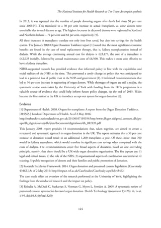 The National Institute for Health Research at Ten Years: An impact synthesis
In 2013, it was reported that the number of people donating organs after death had risen 50 per cent
since 2008 [5]. This translated to a 30 per cent increase in actual transplants, as some donors were
unsuitable due to such factors as age. The highest increases in deceased donors were registered in Scotland
and Northern Ireland – 74 per cent and 82 per cent, respectively [5].
All these increases in transplants translate not only into lives saved, but also into savings for the health
system. The January 2008 Organ Donation Taskforce report [1] noted that the most significant economic
benefits are found in the case of renal replacement therapy, that is, kidney transplantation instead of
dialysis. While the average continuing annual cost for dialysis is £23,177, the cost of a transplant is
£42,025 initially, followed by annual maintenance costs of £6,500. This makes it more cost effective to
have a kidney transplant.
NIHR-supported research has provided evidence that informed policy in line with the capabilities and
social realities of the NHS at the time. This prevented a costly change in policy that was anticipated to
lead to a potential loss of public trust in the NHS and government [2]. It informed recommendations that
led to 50 per cent increase in registering of organ donors. While shortages of organs are still a reality, the
systematic review undertaken by the University of York with funding from the HTA programme is a
valuable source of evidence that could help inform future policy changes. At the end of 2015, Wales
became the first nation in the UK to introduce an opt-out system for organ donation [6].
Evidence
[1] Department of Health. 2008. Organs for transplants: A report from the Organ Donation Taskforce.
[285565.] London: Department of Health. As of 2 May 2016:
http://webarchive.nationalarchives.gov.uk/20130107105354/http:/www.dh.gov.uk/prod_consum_dh/gro
ups/dh_digitalassets/@dh/@en/documents/digitalasset/dh_082120.pdf
This January 2008 report provides 14 recommendations that, taken together, are aimed to create a
structured and systematic approach to organ donation in the UK. The report estimates that a 50 per cent
increase in donation would result in an additional 1,200 transplants a year. Of these, more than 700
would be kidney transplants, which would translate in significant cost savings when compared with the
costs of dialysis. The recommendations cover five broad aspects of donation, based on one overriding
principle, namely, that there should be a UK-wide organ donation organisation. The five aspects are: 1)
legal and ethical issues; 2) the role of the NHS; 3) organisational aspects of coordination and retrieval; 4)
training; 5) public recognition of donors and their families and public promotion of donation.
[2] Research Excellence Framework. 2014. Organ donation and presumed consent legislation. [Case study
43462.] As of 2 May 2016: http://impact.ref.ac.uk/CaseStudies/CaseStudy.aspx?Id=43462
The case study offers an overview of the research performed at the University of York, highlighting the
findings from the conducted research and the impact on policy.
[3] Rithalia A, McDaid C, Suekarran S, Norman G, Myers L, Sowden A. 2009. A systematic review of
presumed consent systems for deceased organ donation. Health Technology Assessment 13 (26): iii, ix-xi,
1-95. doi:10.3310/hta13260
124
 