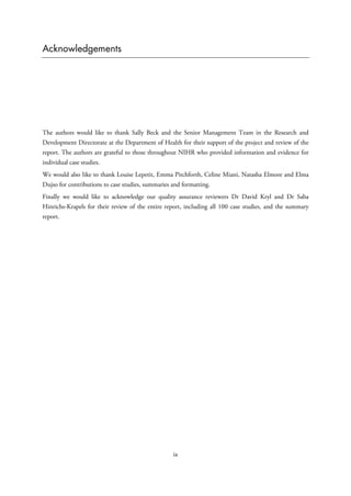 Acknowledgements
The authors would like to thank Sally Beck and the Senior Management Team in the Research and
Development Directorate at the Department of Health for their support of the project and review of the
report. The authors are grateful to those throughout NIHR who provided information and evidence for
individual case studies.
We would also like to thank Louise Lepetit, Emma Pitchforth, Celine Miani, Natasha Elmore and Elma
Dujso for contributions to case studies, summaries and formatting.
Finally we would like to acknowledge our quality assurance reviewers Dr David Kryl and Dr Saba
Hinrichs-Krapels for their review of the entire report, including all 100 case studies, and the summary
report.
ix
 