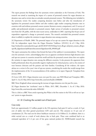 The report presents the findings from the systematic review undertaken at the University of York. The
research was aimed at examining the impact of a system of presumed consent for organ donation on
donation rates and to review data on attitudes towards presumed consent. The following were included in
the systematic review: five studies comparing donation rates before and after the introduction of
legislation for presumed consent (before and after studies); eight studies comparing donation rates in
countries with and without presumed consent systems (between-country comparisons); and 13 surveys of
public and professional attitudes to presumed consent. Eight surveys of attitudes to presumed consent
were from the UK public, with the most recent survey, undertaken in 2007, reporting that 64 per cent of
respondents supported a change to presumed consent. The research concluded that presumed consent
alone is unlikely to explain the variation in organ donation rates among countries.
[4] Department of Health. 2008. The potential impact of an opt out system for organ donation in the
UK: An independent report from the Organ Donation Taskforce. [291525.] As of 2 May 2016:
http://webarchive.nationalarchives.gov.uk/20130107105354/http:/www.dh.gov.uk/prod_consum_dh/gro
ups/dh_digitalassets/@dh/@en/documents/digitalasset/dh_090303.pdf
The report summarises the evidence that formed the basis of the taskforce’s recommendation. The report
cites the systematic review, acknowledging there was an apparent correlation between high donation rates
and opt-out systems in countries around the world and that the presumed consent alone does not explain
the variation in organ donation rates among the different countries. It also presents the arguments from
health professionals about the potentially negative implications for clinical practice, such as the erosion of
trust between clinicians and the patients and their families. Considering all the evidence, the report
advises on a review in five years’ time of opt-out systems, considering the results that would emerge from
the implementation of the 14 recommendations of the taskforce in its report Organs for Transplants from
January 2008.
[5] Lever A-M. 2013. Organ donation soars over past five years, says NHS Blood and Transplant. BBC,
April 11. As of 2 May 2016: http://www.bbc.com/news/health-22086086
BBC News (England) release announcing the increase of organ donation over the past five years.
[6] Organ donation law ‘revolution’ starts in Wales. 2015. BBC, December 1. As of 2 May 2016:
http://www.bbc.com/news/uk-wales-34964382
This is a link to a BBC News article reporting that Wales is the first nation in the UK to roll out an ‘opt-
out’ system to organ donation.
6.1.8. Cracking the societal cost of back pain
Case study
Each year approximately 3.5 million people in the UK experience back pain [1] and as a result, 6–9 per
cent of adults visit their general practitioner (GP) each year [2]. This amounts to 14 per cent of
consultations [3]. The total cost for direct healthcare resources is £1.6 billion [1]. In addition, there is a
wider societal cost as a result of work absence due to back pain. These costs combined lead to an
estimated equivalent of 1–2 per cent of lost gross national product [4]. NIHR-funded research has
125
 