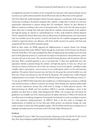 The National Institute for Health Research at Ten Years: An impact synthesis
investigated the potential of stratified care for nonspecific low back pain within physical therapy services
in primary care and has demonstrated the clinical effectiveness and cost-effectiveness of this approach.
The STarT Back One model developed at Keele University represents a stratification of the management
of back pain according to the patient’s prognosis (low, medium, or high risk). It consists of a nine-item
questionnaire administered to patients during their GP consultation. Patients are then allocated to
different treatments according to their score on the questionnaire. Those in the ‘low-risk’ group are given
advice about how to manage their back pain using self-care methods, whereas patients in the medium-
and high-risk groups are referred to a physiotherapist [5]. A 2011 study funded by Arthritis Research
UK [6] compared the clinical effectiveness and cost-effectiveness of stratified primary care (intervention)
with non-stratified current best practice (control) and found that the stratified management approach
resulted in improved primary care efficiency, with better health outcomes for patients with back pain
compared with the non-stratified comparison group.
Based on these results, the NIHR supported the IMplementation to improve Patient Care through
Targeted treatment Back study (IMPaCT Back) through the involvement of the Primary Care Research
Network–North West. This study investigated the effects of implementing risk-stratified care for low back
pain in family physician practice [7], in particular the impact on the physician’s clinical behaviour, patient
outcomes and costs to the system. The research involved 64 family physicians and 922 patients with low
back pain. With a stratified approach to care, it was found that: 1) there were significantly more risk-
appropriate referrals to physical therapy for medium- and high-risk patients; 2) there was a 30 per cent
reduction in sickness certifications; and 3) there was a decrease in use of non-opioids – painkillers usually
available without a prescription – and an increase in use of mild opioids, which is in line with back pain
guidelines. The patient clinical outcomes were also better for the group that received stratified care, and
there was a 50 per cent reduction in time off work for this group. This translates into a £400 saving per
employed patient over 6 months. The calculated overall UK savings are than £700 million per annum [7].
To sum up, the IMPaCT Back study shows that stratified care, in which prognostic screening is combined
with matched treatment, is effective in primary care settings. These findings have important public health
and economic implications, because they could result in changes in family physician practice. The
National Institute for Health and Care Excellence (NICE) is currently undertaking a review of the
guideline Low Back Pain in Adults: Early Management [8]. While a list of papers that will inform the
guidelines is not available, one of the research questions the update will answer is ‘What is the clinical and
cost effectiveness of stratifying management of nonspecific low back pain or sciatica according to outcome
of a risk assessment tool/questionnaire?’ As IMPaCT Back is the first study to investigate the
implementation of stratified care for low back pain within primary care physician settings, the study
results are likely to inform this NICE guidelines update. The STarTBack tool has been translated into 12
languages and implemented in several states in the USA (Utah, Idaho, Minnesota) [5].
Evidence
[1] Maniadakis N, Gray A. 2000. The economic burden of back pain in the UK. Pain 84: 95-103. As of 2
May 2016: http://intlifepain.org/BACKUP%20OF%20OLD%20SITE/Maniadakis_paper.pdf
126
 
