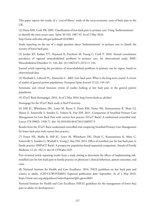 This paper reports the results of a `cost-of-illness' study of the socio-economic costs of back pain in the
UK.
[2] Dunn KM, Croft PR. 2005. Classification of low back pain in primary care: Using ‘bothersomeness’
to identify the most severe cases. Spine 30 (16): 1887-92. As of 2 May 2016:
http://www.ncbi.nlm.nih.gov/pubmed/16103861
Study reporting on the use of a single question about ‘bothersomeness’ in primary care to classify the
severity of lower back pain.
[3] Jordan KP, Kadam UT, Hayward R, Porcheret M, Young C, Croft P. 2010. Annual consultation
prevalence of regional musculoskeletal problems in primary care: An observational study. BMC
Musculoskeletal Disorders 11: 144. doi: 10.1186/1471-2474-11-144.
Journal article reporting the prevalence of musculoskeletal problems in primary care by region, based on
observational data.
[4] Hestbaek L, Leboeuf YC, Manniche C. 2003. Low back pain: What is the long-term course? A review
of studies of general patient populations. European Spine Journal 12 (2): 149-165.
Systematic and critical literature review of studies looking at low back pain in the general patient
population.
[5] STarT Back (homepage). 2016. As of 2 May 2016: http://www.keele.ac.uk/sbst/
Homepage for the STarT Back study at Keel University.
[6] Hill JC, Whitehurst DG, Lewis M, Bryan S, Dunn KM, Foster NE, Konstantinou K, Main CJ,
Mason E, Somerville S, Sowden G, Vohora K, Hay EM. 2011. Comparison of Stratified Primary Care
Management for Low Back Pain with current best practice (STarT Back): A randomised controlled trial.
Lancet 378 (9802): 1560-71. doi: 10.1016/S0140-6736(11)60937-9
Results from the STarT Back randomised controlled trial comparing Stratified Primary Care Management
for lower back pain with current best practice.
[7] Foster NE, Mullis R, Hill JC, Lewis M, Whitehurst DG, Doyle C, Konstantinou K, Main C,
Somerville S, Sowden G, Wathall S, Young J, Hay EM. 2014. Effect of stratified care for low back pain in
family practice (IMPaCT Back): A prospective population-based sequential comparison. Annals of Family
Medicine 12 (2): 102-11 doi:10.1370/afm.1625
Peer-reviewed article reporting results from a study aiming to determine the effects of implementing risk-
stratified care for low back pain in family practice on physician’s clinical behaviour, patient outcomes, and
costs.
[8] National Institute for Health and Care Excellence. 2016. NICE guidelines on low back pain and
sciatica in adults. [GID-CGWAVE0681] Expected publication date: September. As of 2 May 2016:
https://www.nice.org.uk/guidance/indevelopment/gid-cgwave0681
National Institute for Health and Care Excellence (NICE) guidelines for the management of lower bacj
pain in adults (in development.)
127
 