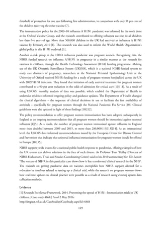 threshold of protection for one year following first administration, in comparison with only 51 per cent of
the children receiving the other vaccine [7].
The immunisation policy for the 2009–10 influenza A H1N1 pandemic was informed by the work done
at the Oxford Vaccine Group, and the research contributed to offering influenza vaccines to all children
less than five years of age. More than 500,000 children in the UK had received an influenza A H1N1
vaccine by February 2010 [1]. This research was also used to inform the World Health Organization’s
global policy in this H1N1 outbreak [1].
Another at-risk group in the H1N1 influenza pandemic was pregnant women. Recognising this, the
NIHR funded research on influenza A/H1N1 in pregnancy in a similar manner as the research for
vaccines in children, through the Health Technology Assessment (HTA) funding programme. Making
use of the UK Obstetric Surveillance System (UKOSS), which is a national NIHR-funded system to
study rare disorders of pregnancy, researchers at the National Perinatal Epidemiology Unit at the
University of Oxford received NIHR funding for a study of pregnant women hospitalised across the UK
with 2009/H1N1 infection. They found that initiation of early antiviral treatment for pregnant women
contributed to a 90 per cent reduction in the odds of admission for critical care [10][11]. As a result of
using UKOSS, monthly analysis of data was possible, which enabled the Department of Health to
undertake evidence-informed ongoing policy and guidance updates. The Department of Health changed
the clinical algorithms – the sequence of clinical decisions in use to facilitate the fast availability of
antivirals – specifically for pregnant women through the National Pandemic Flu Service [10]. Clinical
guidelines were also updated in light of these findings [10][12].
The policy recommendation to offer pregnant women immunisation has been adopted subsequently in
England as an ongoing recommendation that all pregnant women should be immunised against seasonal
influenza [4][5]. As a result, the number of pregnant women immunised against influenza in England
more than doubled between 2009 and 2015, to more than 280,000 [10][13][14]. At an international
level, the UKOSS data informed recommendations issued by the European Centre for Disease Control
and Prevention that indicate that universal influenza immunisation for pregnant women should be offered
in Europe [10][15].
NIHR support yields lessons for a national public health response to pandemics, offering examples of how
the UK system can deliver solutions in the face of such threats. As Professor Tom Walley (Director of
NIHR Evaluations, Trials and Studies Coordinating Centre) said in his 2010 commentary for The Lancet:
‘The success of NIHR in this particular case shows how it has transformed clinical research in the NHS’.
The research on getting paediatric data on vaccines exemplifies how NIHR support allowed for a
reduction in timelines related to setting up a clinical trial, while the research on pregnant women shows
how real-time updates to clinical practice were possible as a result of research using existing system data
collection methods.
Evidence
[1] Research Excellence Framework. 2014. Preventing the spread of H1N1: Immunisation trials in UK
children. [Case study 4868.] As of 2 May 2016:
http://impact.ref.ac.uk/CaseStudies/CaseStudy.aspx?Id=4868
129
 