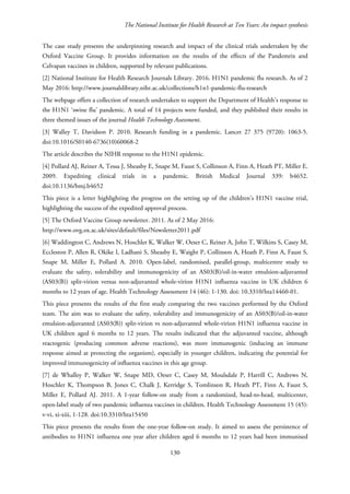 The National Institute for Health Research at Ten Years: An impact synthesis
The case study presents the underpinning research and impact of the clinical trials undertaken by the
Oxford Vaccine Group. It provides information on the results of the effects of the Pandemrix and
Celvapan vaccines in children, supported by relevant publications.
[2] National Institute for Health Research Journals Library. 2016. H1N1 pandemic flu research. As of 2
May 2016: http://www.journalslibrary.nihr.ac.uk/collections/h1n1-pandemic-flu-research
The webpage offers a collection of research undertaken to support the Department of Health’s response to
the H1N1 ‘swine flu’ pandemic. A total of 14 projects were funded, and they published their results in
three themed issues of the journal Health Technology Assessment.
[3] Walley T, Davidson P. 2010. Research funding in a pandemic. Lancet 27 375 (9720): 1063-5.
doi:10.1016/S0140-6736(10)60068-2
The article describes the NIHR response to the H1N1 epidemic.
[4] Pollard AJ, Reiner A, Tessa J, Sheasby E, Snape M, Faust S, Collinson A, Finn A, Heath PT, Miller E.
2009. Expediting clinical trials in a pandemic. British Medical Journal 339: b4652.
doi:10.1136/bmj.b4652
This piece is a letter highlighting the progress on the setting up of the children’s H1N1 vaccine trial,
highlighting the success of the expedited approval process.
[5] The Oxford Vaccine Group newsletter. 2011. As of 2 May 2016:
http://www.ovg.ox.ac.uk/sites/default/files/Newsletter2011.pdf
[6] Waddington C, Andrews N, Hoschler K, Walker W, Oeser C, Reiner A, John T, Wilkins S, Casey M,
Eccleston P, Allen R, Okike I, Ladhani S, Sheasby E, Waight P, Collinson A, Heath P, Finn A, Faust S,
Snape M, Miller E, Pollard A. 2010. Open-label, randomised, parallel-group, multicentre study to
evaluate the safety, tolerability and immunogenicity of an AS03(B)/oil-in-water emulsion-adjuvanted
(AS03(B)) split-virion versus non-adjuvanted whole-virion H1N1 influenza vaccine in UK children 6
months to 12 years of age. Health Technology Assessment 14 (46): 1-130. doi: 10.3310/hta14460-01.
This piece presents the results of the first study comparing the two vaccines performed by the Oxford
team. The aim was to evaluate the safety, tolerability and immunogenicity of an AS03(B)/oil-in-water
emulsion-adjuvanted (AS03(B)) split-virion vs non-adjuvanted whole-virion H1N1 influenza vaccine in
UK children aged 6 months to 12 years. The results indicated that the adjuvanted vaccine, although
reactogenic (producing common adverse reactions), was more immunogenic (inducing an immune
response aimed at protecting the organism), especially in younger children, indicating the potential for
improved immunogenicity of influenza vaccines in this age group.
[7] de Whalley P, Walker W, Snape MD, Oeser C, Casey M, Moulsdale P, Harrill C, Andrews N,
Hoschler K, Thompson B, Jones C, Chalk J, Kerridge S, Tomlinson R, Heath PT, Finn A, Faust S,
Miller E, Pollard AJ. 2011. A 1-year follow-on study from a randomized, head-to-head, multicenter,
open-label study of two pandemic influenza vaccines in children. Health Technology Assessment 15 (45):
v-vi, xi-xiii, 1-128. doi:10.3310/hta15450
This piece presents the results from the one-year follow-on study. It aimed to assess the persistence of
antibodies to H1N1 influenza one year after children aged 6 months to 12 years had been immunised
130
 