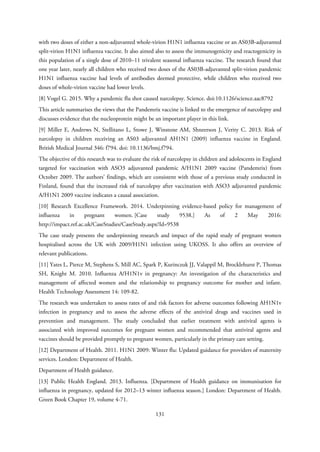 with two doses of either a non-adjuvanted whole-virion H1N1 influenza vaccine or an AS03B-adjuvanted
split-virion H1N1 influenza vaccine. It also aimed also to assess the immunogenicity and reactogenicity in
this population of a single dose of 2010–11 trivalent seasonal influenza vaccine. The research found that
one year later, nearly all children who received two doses of the AS03B-adjuvanted split-virion pandemic
H1N1 influenza vaccine had levels of antibodies deemed protective, while children who received two
doses of whole-virion vaccine had lower levels.
[8] Vogel G. 2015. Why a pandemic flu shot caused narcolepsy. Science. doi:10.1126/science.aac8792
This article summarises the views that the Pandemrix vaccine is linked to the emergence of narcolepsy and
discusses evidence that the nucleoprotein might be an important player in this link.
[9] Miller E, Andrews N, Stellitano L, Stowe J, Winstone AM, Shneerson J, Verity C. 2013. Risk of
narcolepsy in children receiving an AS03 adjuvanted AH1N1 (2009) influenza vaccine in England.
British Medical Journal 346: f794. doi: 10.1136/bmj.f794.
The objective of this research was to evaluate the risk of narcolepsy in children and adolescents in England
targeted for vaccination with ASO3 adjuvanted pandemic A/H1N1 2009 vaccine (Pandemrix) from
October 2009. The authors’ findings, which are consistent with those of a previous study conducted in
Finland, found that the increased risk of narcolepsy after vaccination with ASO3 adjuvanted pandemic
A/H1N1 2009 vaccine indicates a causal association.
[10] Research Excellence Framework. 2014. Underpinning evidence-based policy for management of
influenza in pregnant women. [Case study 9538.] As of 2 May 2016:
http://impact.ref.ac.uk/CaseStudies/CaseStudy.aspx?Id=9538
The case study presents the underpinning research and impact of the rapid study of pregnant women
hospitalised across the UK with 2009/H1N1 infection using UKOSS. It also offers an overview of
relevant publications.
[11] Yates L, Pierce M, Stephens S, Mill AC, Spark P, Kurinczuk JJ, Valappil M, Brocklehurst P, Thomas
SH, Knight M. 2010. Influenza A/H1N1v in pregnancy: An investigation of the characteristics and
management of affected women and the relationship to pregnancy outcome for mother and infant.
Health Technology Assessment 14: 109-82.
The research was undertaken to assess rates of and risk factors for adverse outcomes following AH1N1v
infection in pregnancy and to assess the adverse effects of the antiviral drugs and vaccines used in
prevention and management. The study concluded that earlier treatment with antiviral agents is
associated with improved outcomes for pregnant women and recommended that antiviral agents and
vaccines should be provided promptly to pregnant women, particularly in the primary care setting.
[12] Department of Health. 2011. H1N1 2009: Winter flu: Updated guidance for providers of maternity
services. London: Department of Health.
Department of Health guidance.
[13] Public Health England. 2013. Influenza. [Department of Health guidance on immunisation for
influenza in pregnancy, updated for 2012–13 winter influenza season.] London: Department of Health.
Green Book Chapter 19, volume 4-71.
131
 