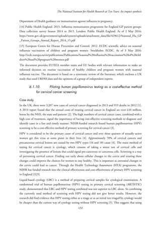 The National Institute for Health Research at Ten Years: An impact synthesis
Department of Health guidance on immunisation against influenza in pregnancy.
[14] Public Health England. 2015. Influenza immunisation programme for England GP patient groups:
Data collection survey Season 2014 to 2015. London: Public Health England. As of 2 May 2016:
https://www.gov.uk/government/uploads/system/uploads/attachment_data/file/429612/Seasonal_Flu_GP
_Patient_Groups_Annual_Report_2014_15.pdf
[15] European Centre for Disease Prevention and Control. 2012. ECDC scientific advice on seasonal
influenza vaccination of children and pregnant women. Stockholm: ECDC. As of 5 May 2016:
http://ecdc.europa.eu/en/publications/Publications/Seasonal%20influenza%20vaccination%20of%20chil
dren%20and%20pregnant%20women.pdf
The document provides EU/EEA member states and EU bodies with relevant information to make an
informed decision on routine vaccination of healthy children and pregnant women with seasonal
influenza vaccine. The document is based on a systematic review of the literature, which encloses a UK
study that used UKOSS data and the opinions of a group of independent experts.
6.1.10. Piloting human papillomavirus testing as a cost-effective method
for cervical cancer screening
Case study
In the UK, there were 3,207 new cases of cervical cancer diagnosed in 2013 and 919 deaths in 2012 [1].
A 2014 report found that the annual costs of treating cervical cancer in England are over £44 million,
borne by the NHS, the state and patients [2]. The high numbers of cervical cancer cases, combined with a
high cost of treatment, signal the importance of having cost-effective screening methods to diagnose and
identify cases in a fast and timely manner. NIHR-funded research found human papillomavirus (HPV)
screening to be a cost-effective method of primary screening for cervical cancer [3].
HPV is considered to be the primary cause of cervical cancer and over three quarters of sexually active
women get this virus at some point in their lives [4]. Approximately 70% of cervical cancers and
precancerous cervical lesions are caused by two HPV types (16 and 18) cause [4]. The main method of
testing for cervical cancer is cytology, which consists of taking a smear test of cervical cells and
investigating the presence of lesions that could signal pre-cancerous or cancerous cells. Screening is a way
of preventing cervical cancer. Finding out early about cellular changes in the cervix and treating these
changes could improve the chances for women to stay healthy. This is important as untreated changes in
the cervix could lead to cancer. Through the Health Technology Assessment (HTA) programme, the
NIHR has funded research into the clinical effectiveness and cost-effectiveness of primary HPV screening
in England [3][5].
Liquid-based cytology (LBC) is a method of preparing cervical samples for cytological examination. A
randomised trial of human papillomavirus (HPV) testing in primary cervical screening (ARTISTIC)
study, demonstrated that LBC and HPV testing combined was not superior to LBC alone. So combining
the currently used method of screening with HPV testing did not give better results. However, the
research did find evidence that HPV testing either as a triage or as an initial test triaged by cytology would
be cheaper than the current way of cytology testing without HPV screening [5]. This suggests that using
132
 