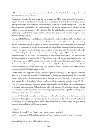 HPV as a primary screening method to decide who should be offered cytological screening would be both
clinically effective and cost effective.
Furthermore, provided the tests are carried out properly, the HPV testing gives either a positive or
negative result; it is therefore more objective than examination of cytology for abnormalities because
cytology screening is more dependent on the laboratory analyst [6]. Another finding of ARTISTIC was
that the screening threshold for HPV recommended by the original manufacturer of the HPV test was
leading to many false positives [5][6]. Based on this, the study has had an impact on industry, by
establishing a threshold that resulted in fewer false positives and was still sensitive enough to ensure
effective screening [5][6][8].
Subsequent NIHR-funded research, based on the results of the study, found that a HPV initial screen was
more protective over a six- year period compared with current practice. This was based on the findings
that for women that were HPV negative at baseline, the protection against lesions that could signal pre-
cancerous or cancerous cells over 3 screening rounds and 6 years follow up was similar when compared to
women with negative baseline cytology (current method of screening) after 2 screening rounds and 3
years. This finding showed an extended period of protection by a negative HPV result when compared
with the cytology one and allows a safe lengthening of the screening interval [3][6]. The explanation for
the longer duration of protection is that HPV signifies not only a risk of underlying disease but also a risk
of developing a lesion. A HPV-negative outcome means a very low risk of having an underlying lesion and
also a reduced risk of developing one over the next 6 years [3]. An independent assessment by RAND
Europe found that this change would have a net benefit of nearly £3 million to the NHS, based on
screening over 200,000 individuals per year [6].
The ARTISTIC trial triggered a national pilot of HPV primary screening [7][8] that began in 2013 and is
being run at six sites across England. A 2015 evaluation of the ongoing pilot programme found that HPV
primary testing achieves a higher detection rate of abnormal growth on the surface of the cervix, with a
small increase also in the number of referrals to colposcopy, following positive screening results [9][10].
The UK National Screening Committee, which is responsible for the UK National Screening Programme
in England, acknowledged the findings from the pilot trials together with other international evidence,
and recommended that the cervical cancer screening programme should adopt HPV screening as the
primary screening test for cervical cancer.
In sum, NIHR-funded research has contributed to the evidence base for effective cervical cancer screening
methods, both in England and internationally [8]. The implications of this body of research are felt both
in the quality of the screening method, which now is more exact and allows a longer timespan between
screening times, and in the healthcare system costs.
Evidence
[1] Cancer Research UK. n.d. Cervical cancer statistics. As of 9 May 2016:
http://www.cancerresearchuk.org/health-professional/cancer-statistics/statistics-by-cancer-type/cervical-
cancer
Statistics from Cancer Research UK on Cervical Cancer.
133
 