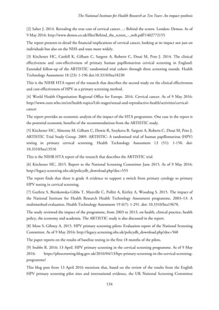 The National Institute for Health Research at Ten Years: An impact synthesis
[2] Salter J. 2014. Revealing the true cost of cervical cancer…: Behind the screen. London: Demos. As of
9 May 2016: http://www.demos.co.uk/files/Behind_the_screen_-_web.pdf?1402772155
The report presents in detail the financial implications of cervical cancer, looking at its impact not just on
individuals but also on the NHS and state more widely.
[3] Kitchener HC, Canfell K, Gilham C, Sargent A, Roberts C, Desai M, Peto J. 2014. The clinical
effectiveness and cost-effectiveness of primary human papillomavirus cervical screening in England:
Extended follow-up of the ARTISTIC randomised trial cohort through three screening rounds. Health
Technology Assessment 18 (23): 1-196 doi:10.3310/hta18230
This is the NIHR HTA report of the research that describes the second study on the clinical effectiveness
and cost-effectiveness of HPV as a primary screening method.
[4] World Health Organization Regional Office for Europe. 2016. Cervical cancer. As of 9 May 2016:
http://www.euro.who.int/en/health-topics/Life-stages/sexual-and-reproductive-health/activities/cervical-
cancer
The report provides an economic analysis of the impact of the HTA programme. One case in the report is
the potential economic benefits of the recommendations from the ARTISTIC study.
[5] Kitchener HC, Almonte M, Gilham C, Dowie R, Stoykova B, Sargent A, Roberts C, Desai M, Peto J,
ARTISTIC Trial Study Group. 2009. ARTISTIC: A randomised trial of human papillomavirus (HPV)
testing in primary cervical screening. Health Technology Assessment 13 (51): 1-150. doi:
10.3310/hta13510
This is the NIHR HTA report of the research that describes the ARTISTIC trial.
[6] Kitchener HC. 2015. Report to the National Screening Committee June 2015. As of 9 May 2016:
http://legacy.screening.nhs.uk/policydb_download.php?doc=555
The report finds that there is grade A evidence to support a switch from primary cytology to primary
HPV testing in cervical screening.
[7] Guthrie S, Bienkowska-Gibbs T, Manville C, Pollitt A, Kirtley A, Wooding S. 2015. The impact of
the National Institute for Health Research Health Technology Assessment programme, 2003–13: A
multimethod evaluation. Health Technology Assessment 19 (67): 1-291. doi: 10.3310/hta19670.
The study reviewed the impact of the programme, from 2003 to 2013, on health, clinical practice, health
policy, the economy and academia. The ARTISTIC study is also discussed in the report.
[8] Moss S, Gibney A. 2015. HPV primary screening pilots: Evaluation report of the National Screening
Committee. As of 9 May 2016: http://legacy.screening.nhs.uk/policydb_download.php?doc=560
The paper reports on the results of baseline testing in the first 18 months of the pilots.
[9] Stubbs R. 2016; 13 April. HPV primary screening in the cervical screening programme. As of 9 May
2016: https://phescreening.blog.gov.uk/2016/04/13/hpv-primary-screening-in-the-cervical-screening-
programme/
This blog post from 13 April 2016 mentions that, based on the review of the results from the English
HPV primary screening pilot sites and international evidence, the UK National Screening Committee
134
 