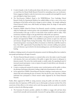 • A study of people at risk of cardiovascular disease who also have a severe mental illness received
an award from the Mental Health Research Network for outstanding service user involvement.
Patient engagement helped to make the intervention more acceptable and meaningful for research
users and helped to shape future research.
• The Non-Executive Children’s Board at the NIHR/Wellcome Trust Cambridge Clinical
Research Facility for Experimental Medicine has enabled children to have a voice in the service
development of the facility and has led to changes in service re-design – for example, making the
Clinical Research Facility more child friendly and helping inform the design of study-specific
patient information.
• Funded by NIHR’s School for Primary Care Research, research to develop a smartphone app
called the PainRecorder involved patients with musculoskeletal conditions in the actual design
and functionality of the app, as well as in what kinds of data would be useful to collect. Their
involvement resulted in changes to the app which better reflected the user experience.
• The James Lind Alliance seeks to involve the public in setting priorities for research. Funded by
charities and supported by NIHR, it was established to give patients an equal voice with carers
and clinicians through Priority Setting Partnerships. These identify and prioritise the Top 10
‘unanswered questions’ concerning the effects of treatments on which they would like research to
focus. Since 2007, approximately 50 partnerships have been convened, enabling more patients,
carers and clinicians to get involved in the decisionmaking process, and informing future research
funding.
In addition to helping research to be patient-led and patient-centred, the following efforts have resulted in
more people participating in all stages of research:
• The Join Dementia Research initiative is a national online service that makes it easier for people
with dementia, their carers and members of the public to register their interest in taking part in
dementia research. The service then matches people to suitable studies. By expanding the pool of
interested research participants, it aims to improve the speed of study delivery and, ultimately, to
support advances in treatment.
• A study on testing and treatment for prostate cancer involved patients and the public to inform
the phrasing of participant information, leading to high levels of participation in the study.
• At the regional level, NIHR’s Clinical Research Network is helping to match patients to relevant
clinical trials and accelerating the pace of research. Over the past five years, more than 3 million
individuals have participated in clinical research studies supported by the Clinical Research
Network.
Finally, efforts supported by NIHR are raising awareness among the public and within the scientific
community about the importance of PPI and the ways in which people can become involved. One of the
central aims of these efforts is to be inclusive and to reach those groups which are usually not involved in
research, as shown by the following example:
• The Generation R initiative provides a platform for children to engage with and learn about
research both nationally and internationally. Generation R is giving children and young people a
137
 