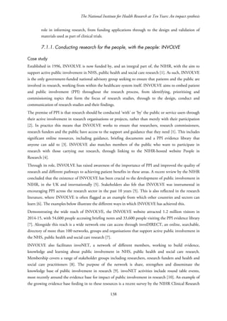 The National Institute for Health Research at Ten Years: An impact synthesis
role in informing research, from funding applications through to the design and validation of
materials used as part of clinical trials.
7.1.1. Conducting research for the people, with the people: INVOLVE
Case study
Established in 1996, INVOLVE is now funded by, and an integral part of, the NIHR, with the aim to
support active public involvement in NHS, public health and social care research [1]. As such, INVOLVE
is the only government-funded national advisory group seeking to ensure that patients and the public are
involved in research, working from within the healthcare system itself. INVOLVE aims to embed patient
and public involvement (PPI) throughout the research process, from identifying, prioritising and
commissioning topics that form the focus of research studies, through to the design, conduct and
communication of research studies and their findings.
The premise of PPI is that research should be conducted ‘with’ or ‘by’ the public or service users through
their active involvement in research organisations or projects, rather than merely with their participation
[2]. In practice this means that INVOLVE works to ensure that researchers, research commissioners,
research funders and the public have access to the support and guidance that they need [1]. This includes
significant online resources, including guidance, briefing documents and a PPI evidence library that
anyone can add to [3]. INVOLVE also matches members of the public who want to participate in
research with those carrying out research, through linking to the NIHR-hosted website People in
Research [4].
Through its role, INVOLVE has raised awareness of the importance of PPI and improved the quality of
research and different pathways to achieving patient benefits in these areas. A recent review by the NIHR
concluded that the existence of INVOLVE has been crucial to the development of public involvement in
NIHR, in the UK and internationally [5]. Stakeholders also felt that INVOLVE was instrumental in
encouraging PPI across the research sector in the past 10 years [5]. This is also reflected in the research
literature, where INVOLVE is often flagged as an example from which other countries and sectors can
learn [6]. The examples below illustrate the different ways in which INVOLVE has achieved this.
Demonstrating the wide reach of INVOLVE, the INVOLVE website attracted 1.2 million visitors in
2014-15, with 54,600 people accessing briefing notes and 33,600 people visiting the PPI evidence library
[7]. Alongside this reach is a wide network one can access through invoDIRECT, an online, searchable,
directory of more than 100 networks, groups and organisations that support active public involvement in
the NHS, public health and social care research [7].
INVOLVE also facilitates invoNET, a network of different members, working to build evidence,
knowledge and learning about public involvement in NHS, public health and social care research.
Membership covers a range of stakeholder groups including researchers, research funders and health and
social care practitioners [8]. The purpose of the network is share, strengthen and disseminate the
knowledge base of public involvement in research [9]. invoNET activities include round table events,
most recently around the evidence base for impact of public involvement in research [10]. An example of
the growing evidence base feeding in to these resources is a recent survey by the NIHR Clinical Research
138
 
