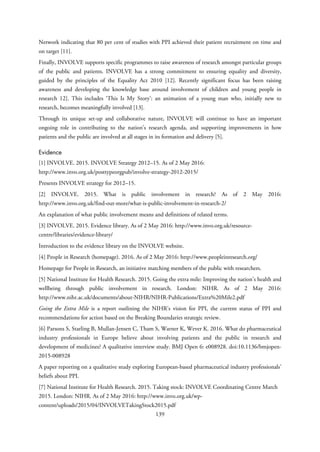 Network indicating that 80 per cent of studies with PPI achieved their patient recruitment on time and
on target [11].
Finally, INVOLVE supports specific programmes to raise awareness of research amongst particular groups
of the public and patients. INVOLVE has a strong commitment to ensuring equality and diversity,
guided by the principles of the Equality Act 2010 [12]. Recently significant focus has been raising
awareness and developing the knowledge base around involvement of children and young people in
research 12]. This includes ‘This Is My Story’: an animation of a young man who, initially new to
research, becomes meaningfully involved [13].
Through its unique set-up and collaborative nature, INVOLVE will continue to have an important
ongoing role in contributing to the nation’s research agenda, and supporting improvements in how
patients and the public are involved at all stages in its formation and delivery [5].
Evidence
[1] INVOLVE. 2015. INVOLVE Strategy 2012–15. As of 2 May 2016:
http://www.invo.org.uk/posttypeorgpub/involve-strategy-2012-2015/
Presents INVOLVE strategy for 2012–15.
[2] INVOLVE. 2015. What is public involvement in research? As of 2 May 2016:
http://www.invo.org.uk/find-out-more/what-is-public-involvement-in-research-2/
An explanation of what public involvement means and definitions of related terms.
[3] INVOLVE. 2015. Evidence library. As of 2 May 2016: http://www.invo.org.uk/resource-
centre/libraries/evidence-library/
Introduction to the evidence library on the INVOLVE website.
[4] People in Research (homepage). 2016. As of 2 May 2016: http://www.peopleinresearch.org/
Homepage for People in Research, an initiative matching members of the public with researchers.
[5] National Institute for Health Research. 2015. Going the extra mile: Improving the nation’s health and
wellbeing through public involvement in research. London: NIHR. As of 2 May 2016:
http://www.nihr.ac.uk/documents/about-NIHR/NIHR-Publications/Extra%20Mile2.pdf
Going the Extra Mile is a report outlining the NIHR’s vision for PPI, the current status of PPI and
recommendations for action based on the Breaking Boundaries strategic review.
[6] Parsons S, Starling B, Mullan-Jensen C, Tham S, Warner K, Wever K. 2016. What do pharmaceutical
industry professionals in Europe believe about involving patients and the public in research and
development of medicines? A qualitative interview study. BMJ Open 6: e008928. doi:10.1136/bmjopen-
2015-008928
A paper reporting on a qualitative study exploring European-based pharmaceutical industry professionals’
beliefs about PPI.
[7] National Institute for Health Research. 2015. Taking stock: INVOLVE Coordinating Centre March
2015. London: NIHR. As of 2 May 2016: http://www.invo.org.uk/wp-
content/uploads/2015/04/INVOLVETakingStock2015.pdf
139
 