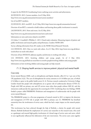 The National Institute for Health Research at Ten Years: An impact synthesis
A report by the INOLVE Coordinating Centre outlining recent activities and achievements.
[8] INVOLVE. 2015. Current members. As of 2 May 2016:
http://www.invo.org.uk/communities/invonet/current-members/
List of invoNET members.
[9] INVOLVE. 2015. invoNET. As of 2 May 2016: http://www.invo.org.uk/communities/invonet/
Overview of invoNET, a network to build evidence and learning about public involvement in research.
[10] INVOLVE. 2015. News and events. As of 2 May 2016:
http://www.invo.org.uk/communities/invonet/news-and-events/
Information on news and events related to invoNET.
[11] Johns T, Crossfield S, Whibley C. 2015. Closed study evaluation: Measuring impacts of patient and
public involvement and research quality and performance. London: NIHR CRN.
Survey collating information from 281 studies on the NIHR Clinical Research Network.
[12] INVOLVE. 2015. How we work with others. As of 2 May 2016: http://www.invo.org.uk/about-
involve/how-we-work-with-others/
Overview of how INVOLVE addresses equality and diversity in working with others.
[13] INVOLVE. 2015. Involving children and young people. As of 2 May 2016:
http://www.invo.org.uk/find-out-more/how-to-involve-people/involving-children-and-young-people/
Information on how involving children and young people can help research.
7.1.2. Shaping health services to improve patients’ physical and mental health
Case study
Severe mental illnesses (SMI), such as schizophrenia and bipolar disorder, affect 0.5 to 1 per cent of the
UK population [1][2]. The cost of schizophrenia for society amounts to £11.8 billion per year, of which
£7.6 billion is spent in the public health sector [3, 4]. Previous research conducted at University College
London found that people with schizophrenia are at greater risk of cardiovascular diseases (CVD) [5].
People with SMI use primary care and GP services more often than people without SMI [6], and this
interaction could provide the opportunity for screening for CVD. Combining these two findings, NIHR
funded a project called PRIMROSE (Prediction and management of cardiovascular risk for people with
severe mental illnesses).
The PRIMROSE project is a five-year programme of research started in 2011 to improve the detection
and management of CVD risk in people with SMI in primary care [7]. PRIMROSE has benefited
extensively from the involvement of service users, which has had a major impact on the research project
[8].
This involvement has been achieved through the help of Rethink, a charity for people with mental
illnesses. Rethink facilitated the employment of a service user researcher on the research team, who acted
as a gatekeeper and ensured high-quality involvement of a broad range of service users and carers, which
in turn significantly influenced the elaboration of the new intervention. The service users came together
140
 