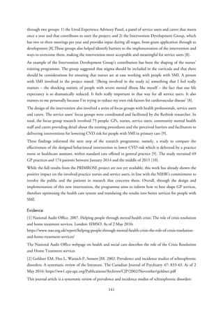 through two groups: 1) the Lived Experience Advisory Panel, a panel of service users and carers that meets
once a year and that contributes to steer the project; and 2) the Intervention Development Group, which
has two or three meetings per year and provides input during all stages, from grant application through to
development [8].These groups also helped identify barriers to the implementation of the intervention and
ways to overcome them, making the intervention more acceptable and meaningful for service users [8].
An example of the Intervention Development Group’s contribution has been the shaping of the nurses’
training programme. The group suggested that stigma should be included in the curricula and that there
should be considerations for ensuring that nurses are at ease working with people with SMI. A person
with SMI involved in the project stated: ‘[Being involved in the study is] something that I feel really
matters – the shocking statistic of people with severe mental illness like myself – the fact that our life
expectancy is so dramatically reduced. It feels really important in that way for all service users. It also
matters to me personally because I’m trying to reduce my own risk factors for cardiovascular disease’ [8].
The design of the intervention also involved a series of focus groups with health professionals, service users
and carers. The service users’ focus groups were coordinated and facilitated by the Rethink researcher. In
total, the focus group research involved 75 people: GPs, nurses, service users, community mental health
staff and carers providing detail about the existing procedures and the perceived barriers and facilitators to
delivering interventions for lowering CVD risk for people with SMI in primary care [9].
These findings informed the next step of the research programme, namely, a study to compare the
effectiveness of the designed behavioural intervention to lower CVD risk which is delivered by a practice
nurse or healthcare assistant, within standard care offered in general practice [9]. The study recruited 69
GP practices and 174 patients between January 2014 and the middle of 2015 [10].
While the full results from the PRIMROSE project are not yet available, this work has already shown the
positive impact on the involved practice nurses and service users, in line with the NIHR’s commitment to
involve the public and the patients in research that concerns them. Overall, through the design and
implementation of this new intervention, the programme aims to inform how to best shape GP services,
therefore optimising the health care system and translating the results into better services for people with
SMI.
Evidence
[1] National Audit Office. 2007. Helping people through mental health crisis: The role of crisis resolution
and home treatment services. London: HMSO. As of 2 May 2016:
https://www.nao.org.uk/report/helping-people-through-mental-health-crisis-the-role-of-crisis-resolution-
and-home-treatment-services/
The National Audit Office webpage on health and social care describes the role of the Crisis Resolution
and Home Treatment services
[2] Goldner EM, Hsu L, Waraich P, Somers JM. 2002. Prevalence and incidence studies of schizophrenic
disorders: A systematic review of the literature. The Canadian Journal of Psychiatry 47: 833-43. As of 2
May 2016: https://ww1.cpa-apc.org/Publications/Archives/CJP/2002/November/goldner.pdf
This journal article is a systematic review of prevalence and incidence studies of schizophrenic disorders
141
 