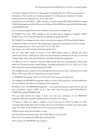 The National Institute for Health Research at Ten Years: An impact synthesis
[3] Andrew A, Knapp M, McCrone P, Parsonage M, Trachtenberg M. 2012. Effective interventions in
schizophrenia: The economic case. [A report prepared for the Schizophrenia Commission.] London:
Personal Social Services Research Unit. As of 2 May 2016:
http://eprints.lse.ac.uk/47406/7/__libfile_repository_Content_Knapp,%20M_Effective%20Interventions
%20in%20schizophrenia%20the%20economic%20case_Effective%20Interventions%20in%20schizophr
enia%20(LSERO).pdf
This is a discussion paper from the LSE on effective interventions in schizophrenia.
[4] Nuffield Trust. 2014. NHS spending on the top three disease categories in England. London:
Nuffield Trust. As of 2 May 2016: http://www.nuffieldtrust.org.uk/node/2530
This Nuffield Trust webpage provides a chart on the top three categories of NHS spending in England
[5] Research Excellence Framework. 2014. Improving management of schizophrenia and severe mental
illnesses in general practice. [Case study 22421.] As of 2 May 2016:
http://impact.ref.ac.uk/CaseStudies/CaseStudy.aspx?Id=22421
The case study offers mainly an overview of the MRC-funded research to identify and reduce
cardiovascular disease in NHS patients with severe mental disorders undertaken by the team at University
College London. Most of the research had been done before the Primrose programme.
[6] Osborn D, Levy G, Nazareth I, King M. 2008. Suicide and severe mental illnesses: Cohort study
within the UK general practice research database. Schizophrenia Research 99 (1-3): 134-8. As of 2 May
2016: http://www.ncbi.nlm.nih.gov/pubmed/18155881
This webpage provides an abstract of the Schizophrenia Research journal article, Suicide and severe mental
illnesses: Cohort study within the UK general practice research database.
[7] PRIMROSE (homepage). 2016. As of 2 May 2016: http://www.ucl.ac.uk/primrose
The webpage of the PRIMROSE programme offers an overview of the programme, the latest publications
and two newsletters that inform on the progress of the programme.
[8] Staley K. 2013. The PRIMROSE programme – A case study illustrating the impact of service user and
carer involvement. London: NIHR. As of 2 May 2016: http://www.nihr.ac.uk/CCF/PGfAR/CCF-
PGfAR-PPICaseStudyPRIMROSE.pdf
This case study describes the impact of service user and carer involvement on the PRIMROSE
programme, offering testimonials by different persons involved in the research.
[9] Burton A, Osborn D, Atkins L, Michie S, Gray B, Stevenson F, Gilbert H, Walters K. 2015.
Lowering cardiovascular disease risk for people with severe mental illnesses in primary care: A focus group
study. PLoS ONE 10 (8): e0136603. doi:10.1371/journal.pone.0136603
Original research article from the follow on study.
[10] Clinical Research Network. 2015. News Flash (May). As of 2 May 2016:
https://www.ucl.ac.uk/primrose/CRN_May_Newsletter2015
This is a link to the PRIMROSE study newsletter.
142
 
