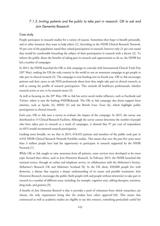 7.1.3. Inviting patients and the public to take part in research: OK to ask and
Join Dementia Research
Case study
People participate in research studies for a variety of reasons. Sometimes they hope to benefit personally,
and in other instances they want to help others [1]. According to the NIHR Clinical Research Network,
95 per cent of the population stated they valued participation in research; however only 21 per cent stated
they would be comfortable broaching the subject of their participation in research with a doctor [2]. To
inform the public about the benefits of taking part in research and opportunities to do so, the NIHR has
led a number of campaigns.
In 2013, the NIHR launched the OK to Ask campaign to coincide with International Clinical Trials Day
(20th
May), making the UK the only country in the world to run an awareness campaign to get people to
take part in clinical research [3]. The campaign is now heading into its fourth year. OK to Ask encourages
patients and their carers to ask NHS professionals about how they might take part in clinical research, as
well as raising the profile of research participation. This reminds all healthcare professionals, whether
research-active or not, to be research-aware [2].
As well as focusing on the 20th
May, OK to Ask has active social media influence, such as Facebook and
Twitter, where it uses the hashtag #NIHRoktoask. The OK to Ask campaign also draws support from
charities, such as Sparks [4], MND [5] and the British Liver Trust [6], which highlight public
participation in clinical research.
Each year, OK to Ask runs a survey to evaluate the impact of the campaign. In 2015, the survey was
distributed to 15 Clinical Research Facilities. Although the survey cannot determine the number of people
who have taken part in research as a result of campaigns, it showed that 97 per cent of respondents
(n=825) would recommend research participation.
Looking more broadly, we see that in 2015, 618,453 patients and members of the public took part in
4,932 NIHR Clinical Research Network Portfolio studies. This means that over the past five years more
than 3 million people have had the opportunity to participate in research supported by the NIHR
Network [7].
While OK to Ask sought to raise awareness from all patients, some services were developed to be more
topic focused than others, such as Join Dementia Research. In February 2015, the NIHR launched this
national service, through an online and telephone service, in collaboration with the Alzheimer’s Society,
Alzheimer’s Research UK and Alzheimer Scotland [8]. In the UK alone, 850,000 people live with
dementia, a disease that requires a deeper understanding of its causes and possible treatments. Join
Dementia Research encourages the public (both people with and people without dementia) to take part in
research in a number of different areas, including, for example, cognitive tests, talking therapies, nutrition,
drug trials, and genetics [9].
A benefit of Join Dementia Research is that it provides a pool of volunteers from which researchers can
choose, the only requirement being that the studies have ethics approval [10]. This means that
commercial as well as academic studies are eligible to use this resource, something particularly useful for
143
 