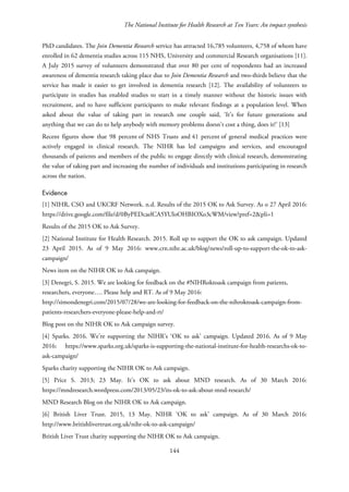 The National Institute for Health Research at Ten Years: An impact synthesis
PhD candidates. The Join Dementia Research service has attracted 16,785 volunteers, 4,758 of whom have
enrolled in 62 dementia studies across 115 NHS, University and commercial Research organisations [11].
A July 2015 survey of volunteers demonstrated that over 80 per cent of respondents had an increased
awareness of dementia research taking place due to Join Dementia Research and two-thirds believe that the
service has made it easier to get involved in dementia research [12]. The availability of volunteers to
participate in studies has enabled studies to start in a timely manner without the historic issues with
recruitment, and to have sufficient participants to make relevant findings at a population level. When
asked about the value of taking part in research one couple said, ‘It’s for future generations and
anything that we can do to help anybody with memory problems doesn’t cost a thing, does it?’ [13]
Recent figures show that 98 percent of NHS Trusts and 41 percent of general medical practices were
actively engaged in clinical research. The NIHR has led campaigns and services, and encouraged
thousands of patients and members of the public to engage directly with clinical research, demonstrating
the value of taking part and increasing the number of individuals and institutions participating in research
across the nation.
Evidence
[1] NIHR, CSO and UKCRF Network. n.d. Results of the 2015 OK to Ask Survey. As o 27 April 2016:
https://drive.google.com/file/d/0ByPEDcaelCA5YUloOHBIOXo3cWM/view?pref=2&pli=1
Results of the 2015 OK to Ask Survey.
[2] National Institute for Health Research. 2015. Roll up to support the OK to ask campaign. Updated
23 April 2015. As of 9 May 2016: www.crn.nihr.ac.uk/blog/news/roll-up-to-support-the-ok-to-ask-
campaign/
News item on the NIHR OK to Ask campaign.
[3] Denegri, S. 2015. We are looking for feedback on the #NIHRoktoask campaign from patients,
researchers, everyone…. Please help and RT. As of 9 May 2016:
http://simondenegri.com/2015/07/28/we-are-looking-for-feedback-on-the-nihroktoask-campaign-from-
patients-researchers-everyone-please-help-and-rt/
Blog post on the NIHR OK to Ask campaign survey.
[4] Sparks. 2016. We’re supporting the NIHR’s ‘OK to ask’ campaign. Updated 2016. As of 9 May
2016: https://www.sparks.org.uk/sparks-is-supporting-the-national-institute-for-health-researchs-ok-to-
ask-campaign/
Sparks charity supporting the NIHR OK to Ask campaign.
[5] Price S. 2013; 23 May. It’s OK to ask about MND research. As of 30 March 2016:
https://mndresearch.wordpress.com/2013/05/23/its-ok-to-ask-about-mnd-research/
MND Research Blog on the NIHR OK to Ask campaign.
[6] British Liver Trust. 2015, 13 May. NIHR ‘OK to ask’ campaign. As of 30 March 2016:
http://www.britishlivertrust.org.uk/nihr-ok-to-ask-campaign/
British Liver Trust charity supporting the NIHR OK to Ask campaign.
144
 